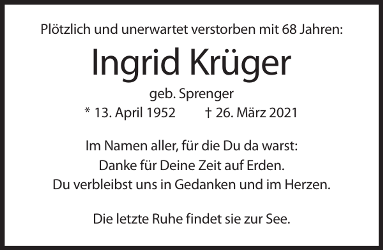 <p>Plötzlich und unerwartet verstorben mit 68 Jahren:</p><p>Ingrid Krüger<br />geb. Sprenger<br />* 13. April 1952<br />† 26. März 2021<br />Im Namen aller, für die Du da warst:<br />Danke für Deine Zeit auf Erden.<br />Du verbleibst uns in Gedanken und im Herzen.<br />Die letzte Ruhe findet sie zur See.</p>