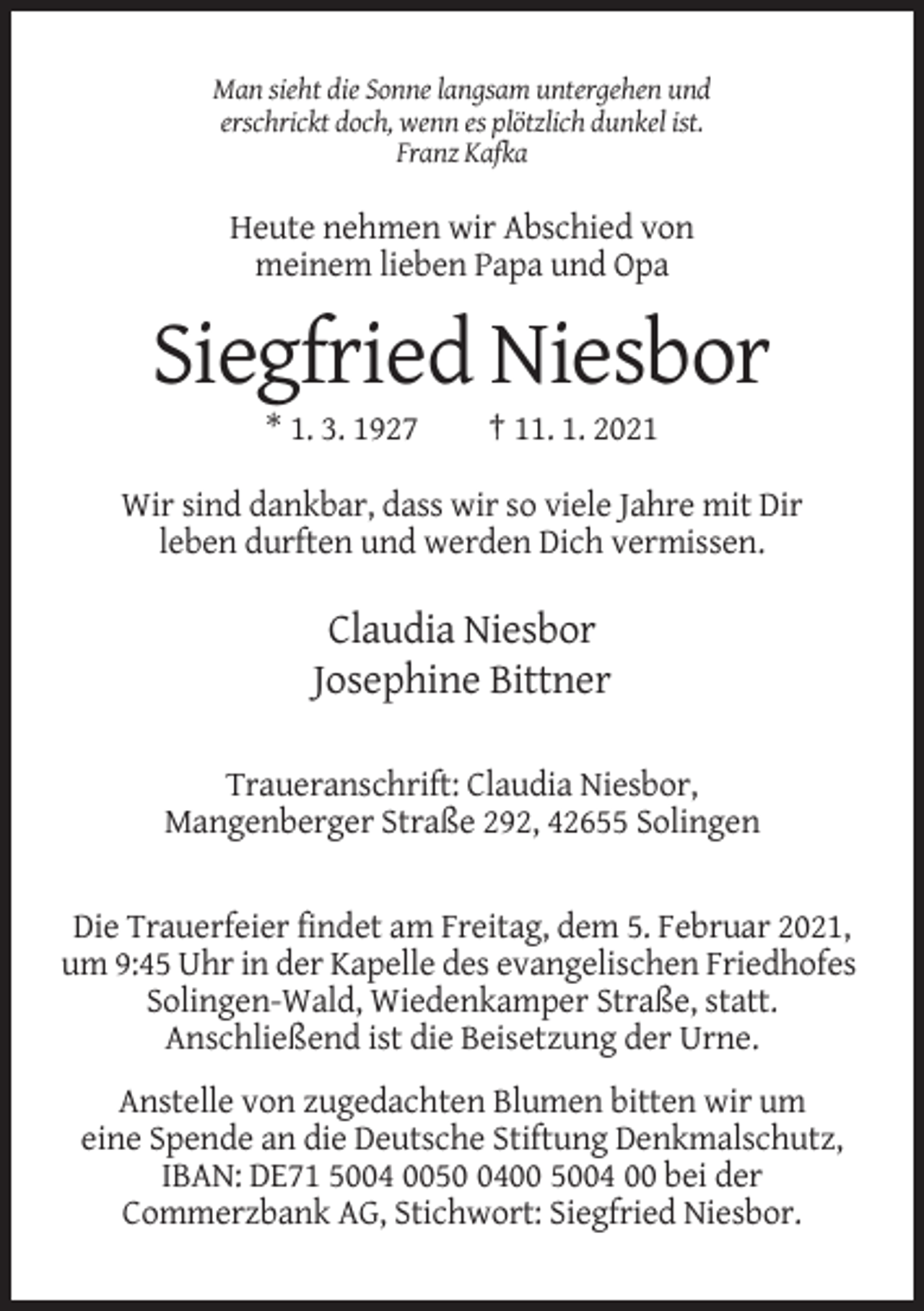 <p>Man sieht die Sonne langsam untergehen und<br />erschrickt doch, wenn es plötzlich dunkel ist.<br />Franz Kafka</p><p>Heute nehmen wir Abschied von<br />meinem lieben Papa und Opa</p><p>Siegfried Niesbor<br />* 1. 3. 1927</p><p>† 11. 1. 2021</p><p>Wir sind dankbar, dass wir so viele Jahre mit Dir<br />leben durften und werden Dich vermissen.</p><p>Claudia Niesbor<br />Josephine Bittner<br />Traueranschrift: Claudia Niesbor,<br />Mangenberger Straße 292, 42655 Solingen</p><p>Die Trauerfeier findet am Freitag, dem 5. Februar 2021,<br />um 9:45 Uhr in der Kapelle des evangelischen Friedhofes<br />Solingen-Wald, Wiedenkamper Straße, statt.<br />Anschließend ist die Beisetzung der Urne.<br />Anstelle von zugedachten Blumen bitten wir um<br />eine Spende an die Deutsche Stiftung Denkmalschutz,<br />IBAN: DE71 5004 005400 5004 00 bei der<br />Commerzbank AG, Stichwort: Siegfried Niesbor.</p>