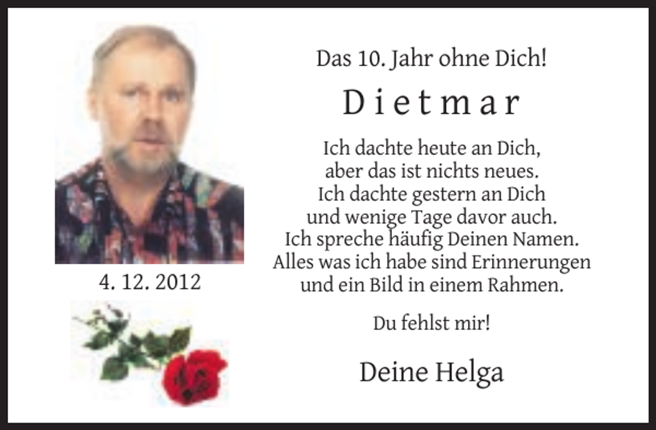 <p>Das 10. Jahr ohne Dich!</p><p>Dietmar</p><p>4. 12. 2012</p><p>Ich dachte heute an Dich,<br />aber das ist nichts neues.<br />Ich dachte gestern an Dich<br />und wenige Tage davor auch.<br />Ich spreche häufig Deinen Namen.<br />Alles was ich habe sind Erinnerungen<br />und ein Bild in einem Rahmen.<br />Du fehlst mir!</p><p>Deine Helga</p>