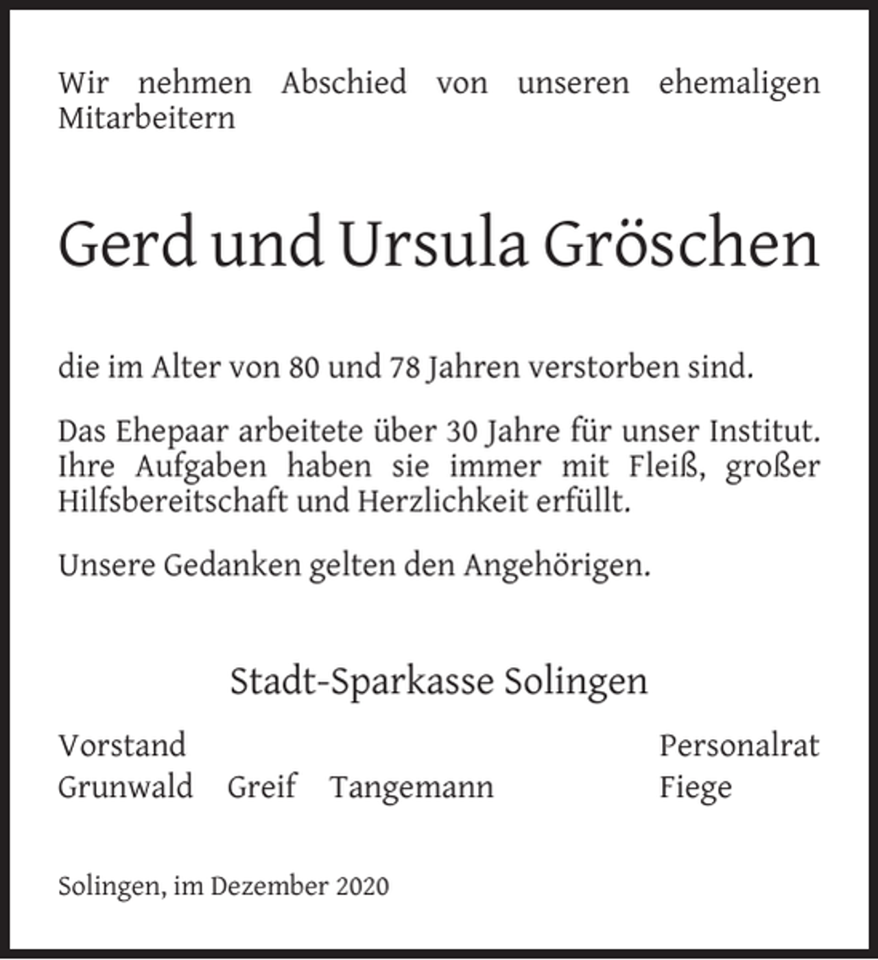 <p>Wir nehmen Abschied von unseren ehemaligen<br />Mitarbeitern</p><p>Gerd und Ursula Gröschen<br />die im Alter von 80 und 78 Jahren verstorben sind.<br />Das Ehepaar arbeitete über 30 Jahre für unser Institut.<br />Ihre Aufgaben haben sie immer mit Fleiß, großer<br />Hilfsbereitschaft und Herzlichkeit erfüllt.<br />Unsere Gedanken gelten den Angehörigen.</p><p>Stadt-Sparkasse Solingen<br />Vorstand<br />Grunwald</p><p>Greif</p><p>Tangemann</p><p>Solingen, im Dezember 2020</p><p>Personalrat<br />Fiege</p>