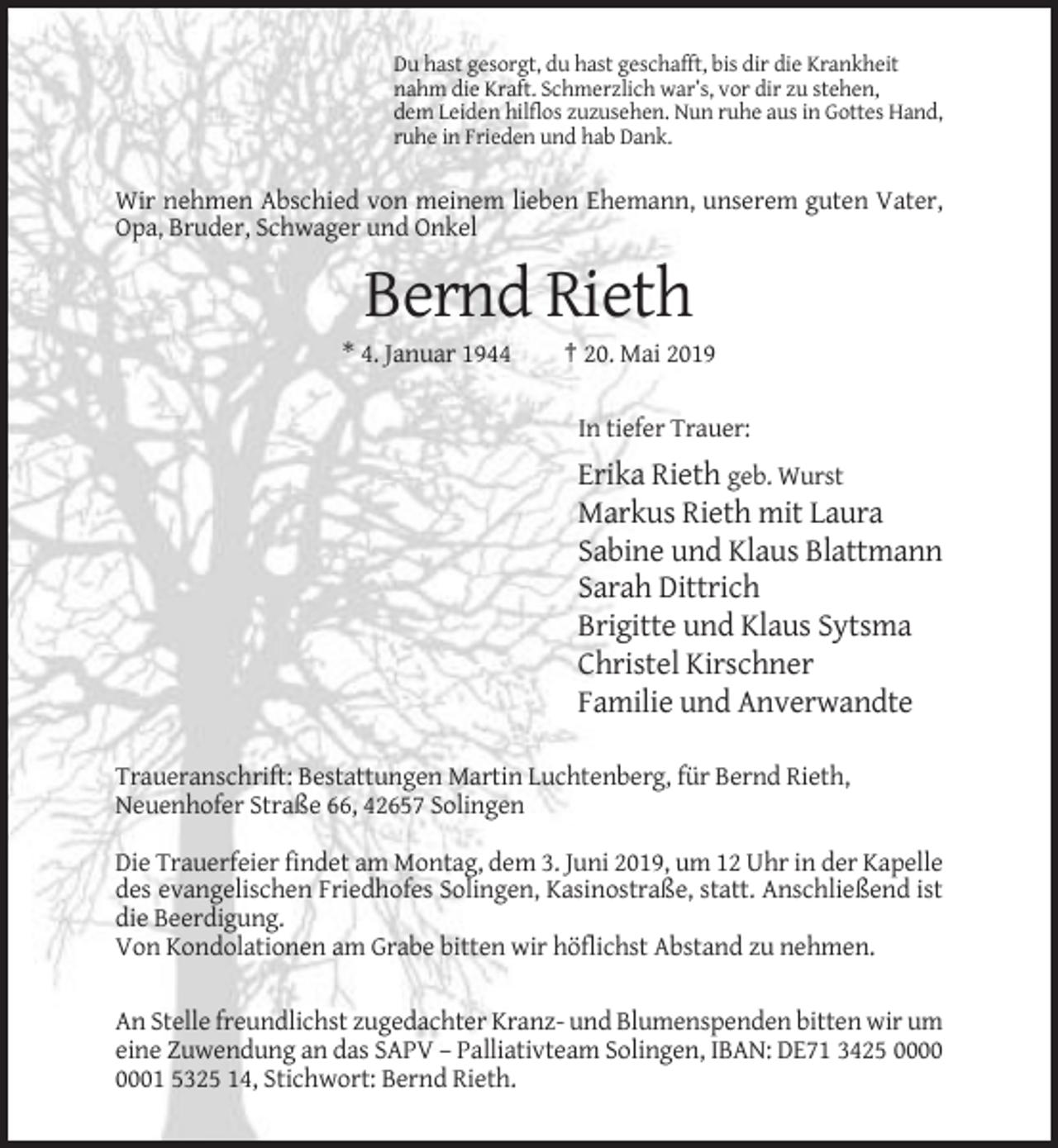 <p>Du hast gesorgt, du hast geschafft, bis dir die Krankheit<br />nahm die Kraft. Schmerzlich war’s, vor dir zu stehen,<br />dem Leiden hilflos zuzusehen. Nun ruhe aus in Gottes Hand,<br />ruhe in Frieden und hab Dank.</p><p>Wir nehmen Abschied von meinem lieben Ehemann, unserem guten Vater,<br />Opa, Bruder, Schwager und Onkel</p><p>Bernd Rieth<br />* 4. Januar 1944</p><p>† 20. Mai 2019<br />In tiefer Trauer:</p><p>Erika Rieth geb. Wurst<br />Markus Rieth mit Laura<br />Sabine und Klaus Blattmann<br />Sarah Dittrich<br />Brigitte und Klaus Sytsma<br />Christel Kirschner<br />Familie und Anverwandte<br />Traueranschrift: Bestattungen Martin Luchtenberg, für Bernd Rieth,<br />Neuenhofer Straße 66, 42657 Solingen<br />Die Trauerfeier findet am Montag, dem 3. Juni 2019, um 12 Uhr in der Kapelle<br />des evangelischen Friedhofes Solingen, Kasinostraße, statt. Anschließend ist<br />die Beerdigung.<br />Von Kondolationen am Grabe bitten wir höflichst Abstand zu nehmen.<br />An Stelle freundlichst zugedachter Kranz- und Blumenspenden bitten wir um<br />eine Zuwendung an das SAPV – Palliativteam Solingen, IBAN: DE71 3425 01 5325 14, Stichwort: Bernd Rieth.</p>