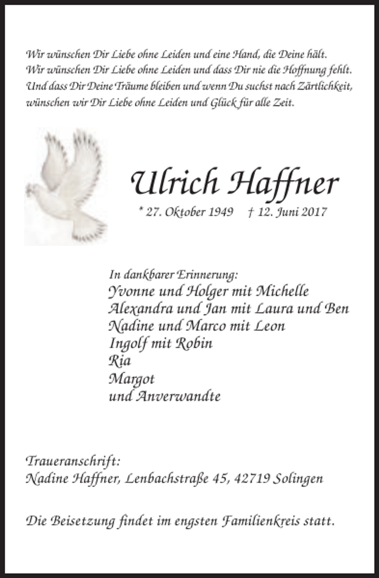 <p>Wir wünschen Dir Liebe ohne Leiden und eine Hand, die Deine hält.<br />Wir wünschen Dir Liebe ohne Leiden und dass Dir nie die Hoffnung fehlt.<br />Und dass Dir Deine Träume bleiben und wenn Du suchst nach Zärtlichkeit,<br />wünschen wir Dir Liebe ohne Leiden und Glück für alle Zeit.</p><p>Ulrich Haffner<br />* 27. Oktober 1949 † 12. Juni 2017</p><p>In dankbarer Erinnerung:</p><p>Yvonne und Holger mit Michelle<br />Alexandra und Jan mit Laura und Ben<br />Nadine und Marco mit Leon<br />Ingolf mit Robin<br />Ria<br />Margot<br />und Anverwandte</p><p>Traueranschrift:<br />Nadine Haffner, Lenbachstraße 45, 42719 Solingen<br />Die Beisetzung findet im engsten Familienkreis statt.</p>