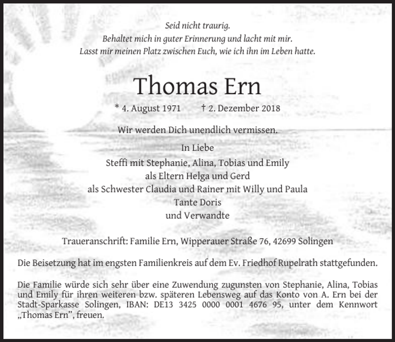 <p>Seid nicht traurig.<br />Behaltet mich in guter Erinnerung und lacht mit mir.<br />Lasst mir meinen Platz zwischen Euch, wie ich ihn im Leben hatte.</p><p>Thomas Ern<br />* 4. August 1971</p><p>† 2. Dezember 2018</p><p>Wir werden Dich unendlich vermissen.<br />In Liebe<br />Steffi mit Stephanie, Alina, Tobias und Emily<br />als Eltern Helga und Gerd<br />als Schwester Claudia und Rainer mit Willy und Paula<br />Tante Doris<br />und Verwandte<br />Traueranschrift: Familie Ern, Wipperauer Straße 76, 42699 Solingen<br />Die Beisetzung hat im engsten Familienkreis auf dem Ev. Friedhof Rupelrath stattgefunden.<br />Die Familie würde sich sehr über eine Zuwendung zugunsten von Stephanie, Alina, Tobias<br />und Emily für ihren weiteren bzw. späteren Lebensweg auf das Konto von A. Ern bei der<br />Stadt-Sparkasse Solingen, IBAN: DE1425 01 4676 95, unter dem Kennwort<br />„Thomas Ern”, freuen.</p>