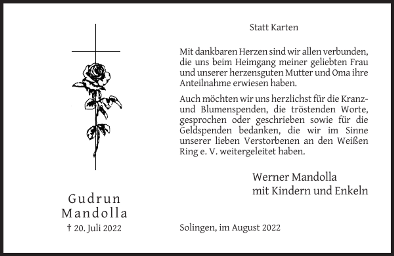 <p>Statt Karten<br />Mit dankbaren Herzen sind wir allen verbunden,<br />die uns beim Heimgang meiner geliebten Frau<br />und unserer herzensguten Mutter und Oma ihre<br />Anteilnahme erwiesen haben.<br />Auch möchten wir uns herzlichst für die Kranzund Blumenspenden, die tröstenden Worte,<br />gesprochen oder geschrieben sowie für die<br />Geldspenden bedanken, die wir im Sinne<br />unserer lieben Verstorbenen an den Weißen<br />Ring e. V. weitergeleitet haben.</p><p>Werner Mandolla<br />mit Kindern und Enkeln</p><p>Gudrun<br />Mandolla<br />† 20. Juli 2022</p><p>Solingen, im August 2022</p>