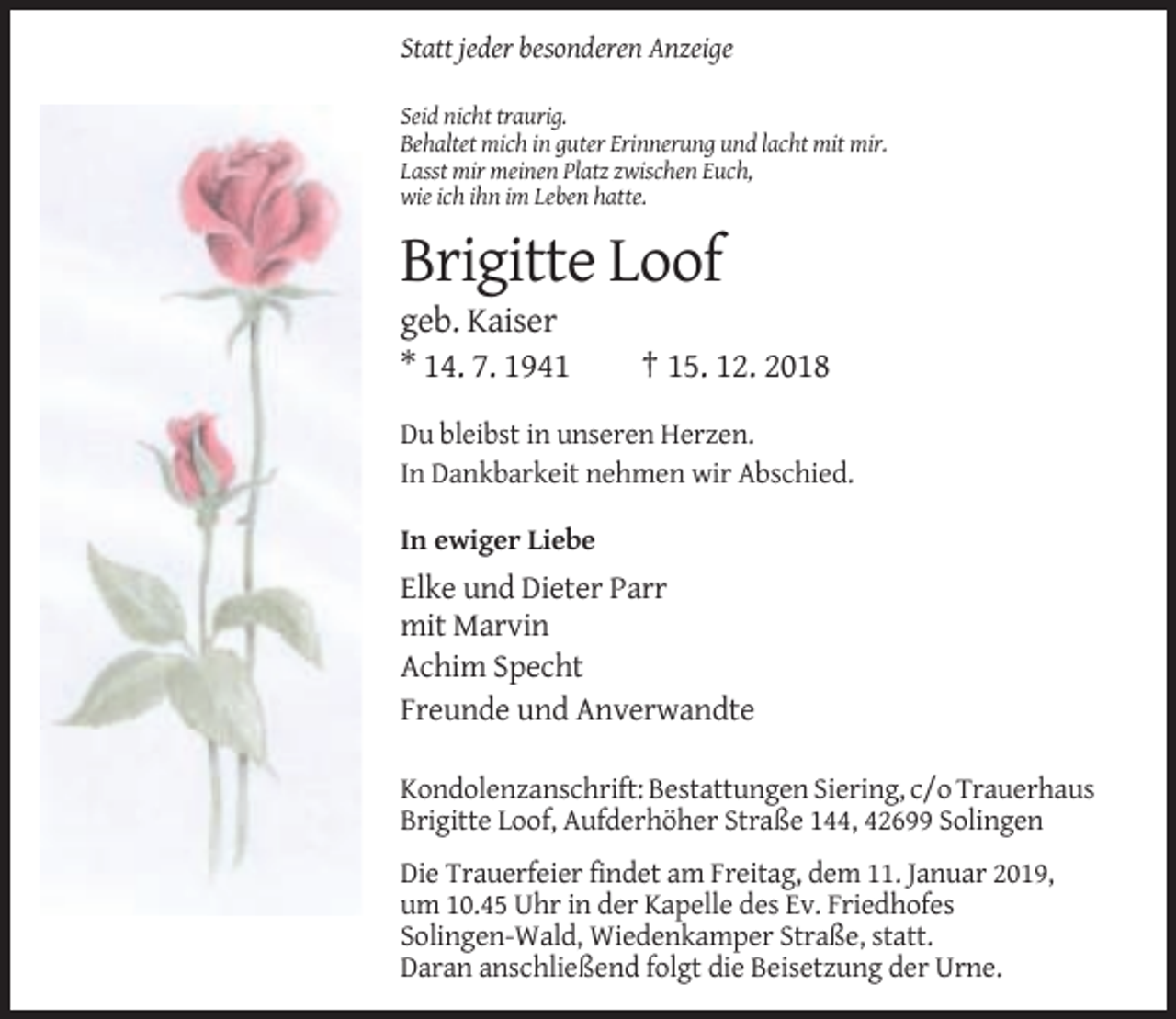 <p>Statt jeder besonderen Anzeige<br />Seid nicht traurig.<br />Behaltet mich in guter Erinnerung und lacht mit mir.<br />Lasst mir meinen Platz zwischen Euch,<br />wie ich ihn im Leben hatte.</p><p>Brigitte Loof<br />geb. Kaiser<br />* 14. 7. 1941</p><p>† 15. 12. 2018</p><p>Du bleibst in unseren Herzen.<br />In Dankbarkeit nehmen wir Abschied.<br />In ewiger Liebe</p><p>Elke und Dieter Parr<br />mit Marvin<br />Achim Specht<br />Freunde und Anverwandte<br />Kondolenzanschrift: Bestattungen Siering, c/o Trauerhaus<br />Brigitte Loof, Aufderhöher Straße 144, 42699 Solingen<br />Die Trauerfeier findet am Freitag, dem 11. Januar 2019,<br />um 10.45 Uhr in der Kapelle des Ev. Friedhofes<br />Solingen-Wald, Wiedenkamper Straße, statt.<br />Daran anschließend folgt die Beisetzung der Urne.</p>