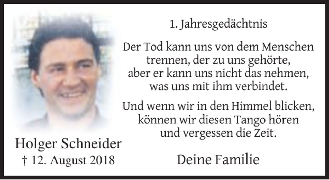 <p>1. Jahresgedächtnis<br />Der Tod kann uns von dem Menschen<br />trennen, der zu uns gehörte,<br />aber er kann uns nicht das nehmen,<br />was uns mit ihm verbindet.</p><p>Holger Schneider<br />† 12. August 2018</p><p>Und wenn wir in den Himmel blicken,<br />können wir diesen Tango hören<br />und vergessen die Zeit.</p><p>Deine Familie</p>