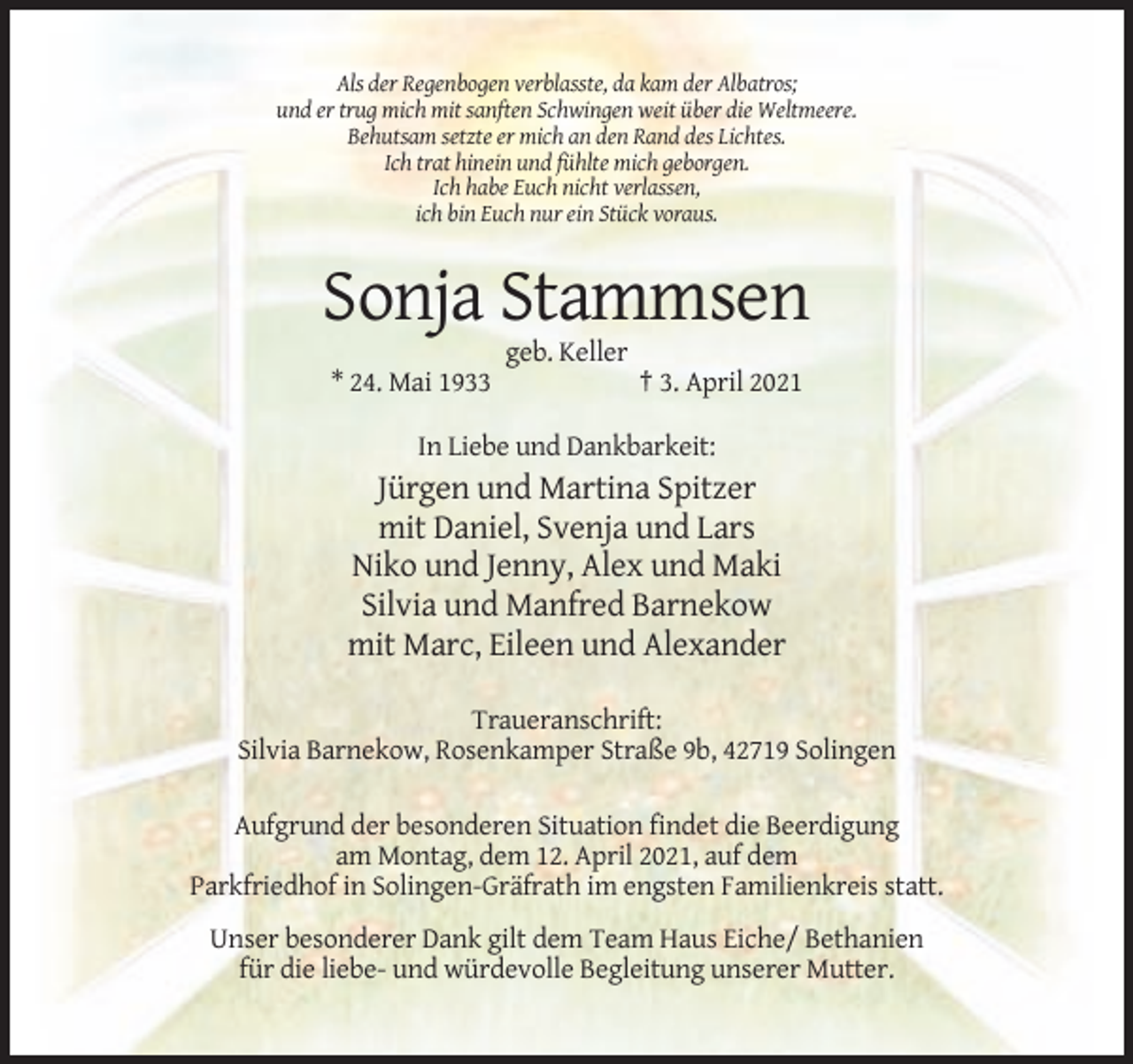 <p>Als der Regenbogen verblasste, da kam der Albatros;<br />und er trug mich mit sanften Schwingen weit über die Weltmeere.<br />Behutsam setzte er mich an den Rand des Lichtes.<br />Ich trat hinein und fühlte mich geborgen.<br />Ich habe Euch nicht verlassen,<br />ich bin Euch nur ein Stück voraus.</p><p>Sonja Stammsen<br />geb. Keller<br />* 24. Mai 1933</p><p>† 3. April 2021</p><p>In Liebe und Dankbarkeit:</p><p>Jürgen und Martina Spitzer<br />mit Daniel, Svenja und Lars<br />Niko und Jenny, Alex und Maki<br />Silvia und Manfred Barnekow<br />mit Marc, Eileen und Alexander<br />Traueranschrift:<br />Silvia Barnekow, Rosenkamper Straße 9b, 42719 Solingen<br />Aufgrund der besonderen Situation findet die Beerdigung<br />am Montag, dem 12. April 2021, auf dem<br />Parkfriedhof in Solingen-Gräfrath im engsten Familienkreis statt.<br />Unser besonderer Dank gilt dem Team Haus Eiche/ Bethanien<br />für die liebe- und würdevolle Begleitung unserer Mutter.</p>