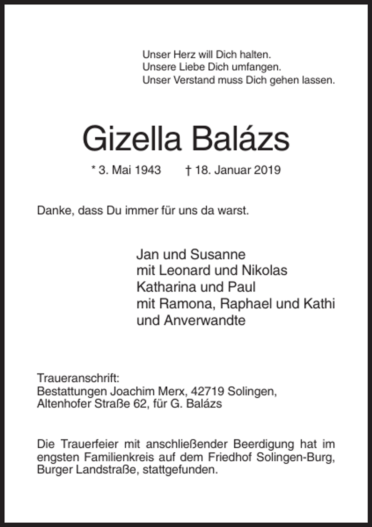 <p>Unser Herz will Dich halten.<br />Unsere Liebe Dich umfangen.<br />Unser Verstand muss Dich gehen lassen.</p><p>Gizella Balázs<br />* 3. Mai 1943</p><p>† 18. Januar 2019</p><p>Danke, dass Du immer für uns da warst.</p><p>Jan und Susanne<br />mit Leonard und Nikolas<br />Katharina und Paul<br />mit Ramona, Raphael und Kathi<br />und Anverwandte</p><p>Traueranschrift:<br />Bestattungen Joachim Merx, 42719 Solingen,<br />Altenhofer Straße 62, für G. Balázs<br />Die Trauerfeier mit anschließender Beerdigung hat im<br />engsten Familienkreis auf dem Friedhof Solingen-Burg,<br />Burger Landstraße, stattgefunden.</p>
