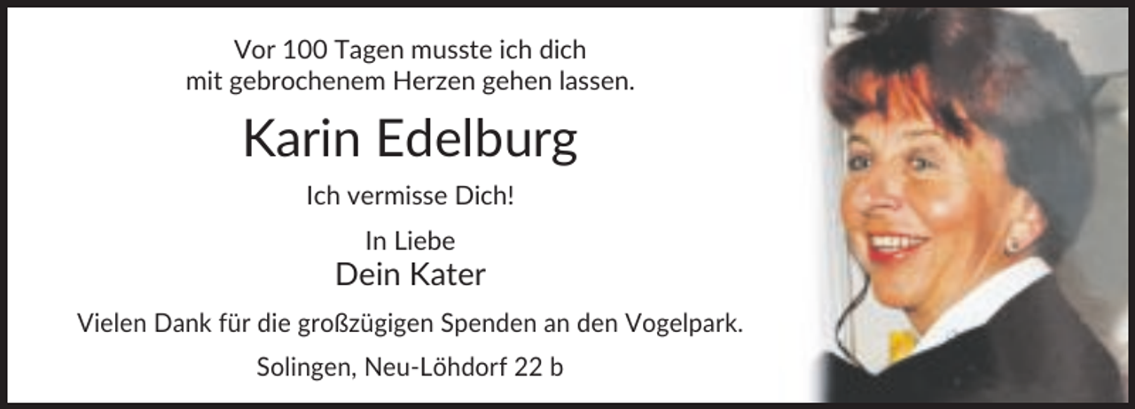 <p>Vor 100 Tagen musste ich dich<br />mit gebrochenem Herzen gehen lassen.</p><p>Karin Edelburg<br />Ich vermisse Dich!<br />In Liebe</p><p>Dein Kater<br />Vielen Dank für die großzügigen Spenden an den Vogelpark.<br />Solingen, Neu-Löhdorf 22 b</p>