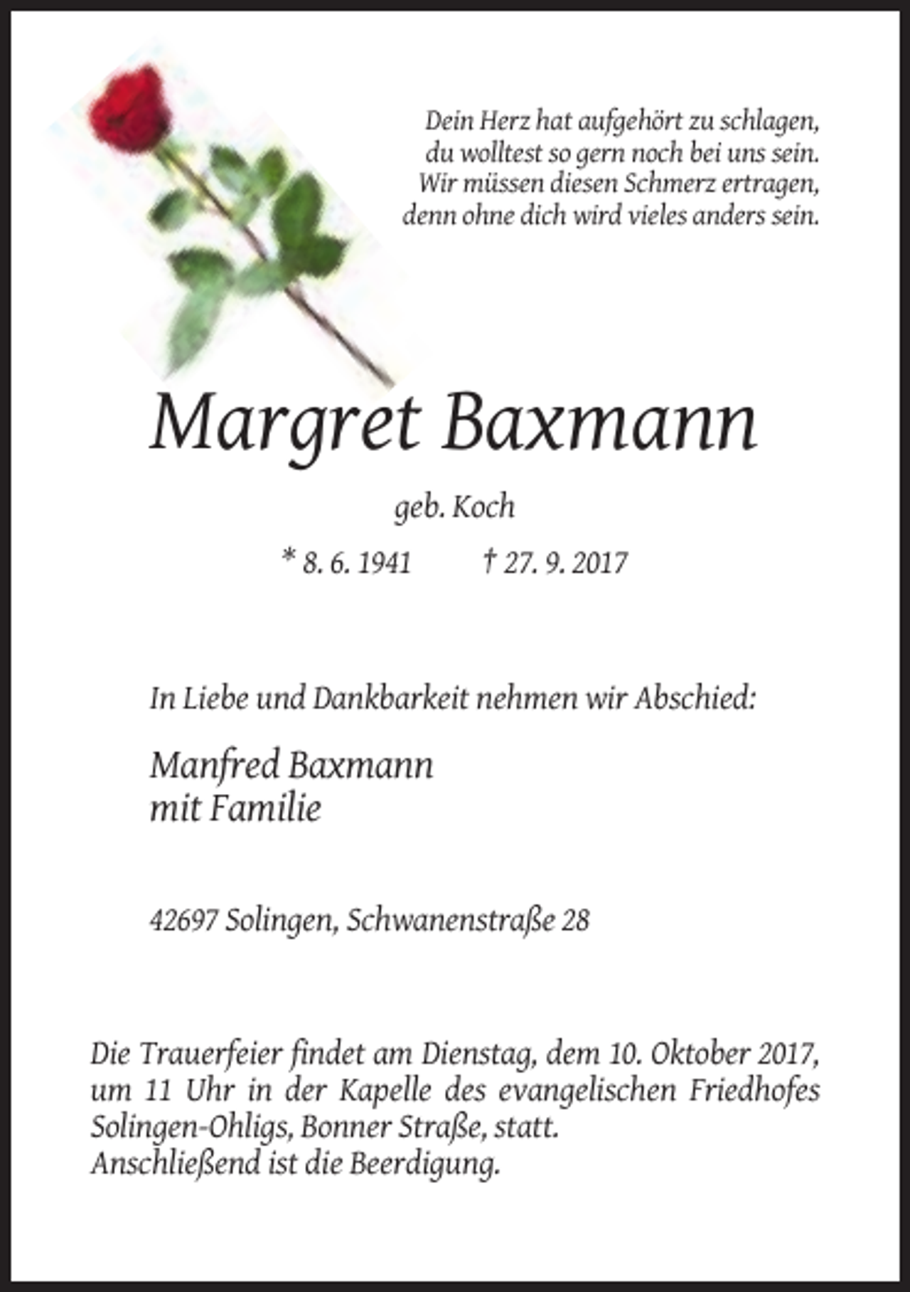 <p>Dein Herz hat aufgehört zu schlagen,<br />du wolltest so gern noch bei uns sein.<br />Wir müssen diesen Schmerz ertragen,<br />denn ohne dich wird vieles anders sein.</p><p>Margret Baxmann<br />geb. Koch<br />* 8. 6. 1941</p><p>† 27. 9. 2017</p><p>In Liebe und Dankbarkeit nehmen wir Abschied:</p><p>Manfred Baxmann<br />mit Familie<br />42697 Solingen, Schwanenstraße 28</p><p>Die Trauerfeier findet am Dienstag, dem 10. Oktober 2017,<br />um 11 Uhr in der Kapelle des evangelischen Friedhofes<br />Solingen-Ohligs, Bonner Straße, statt.<br />Anschließend ist die Beerdigung.</p>