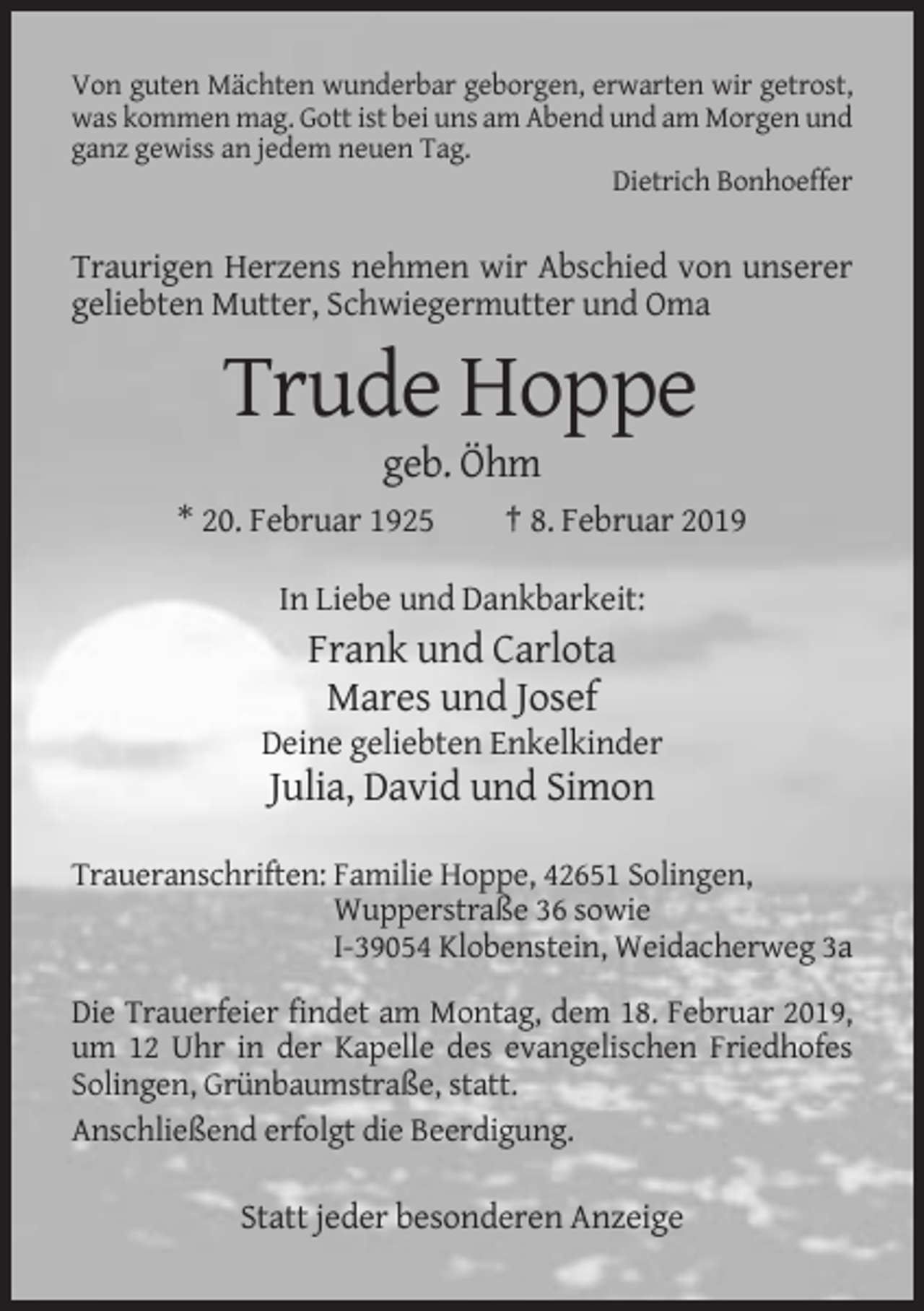 <p>Von guten Mächten wunderbar geborgen, erwarten wir getrost,<br />was kommen mag. Gott ist bei uns am Abend und am Morgen und<br />ganz gewiss an jedem neuen Tag.<br />Dietrich Bonhoeffer</p><p>Traurigen Herzens nehmen wir Abschied von unserer<br />geliebten Mutter, Schwiegermutter und Oma</p><p>Trude Hoppe<br />geb. Öhm<br />* 20. Februar 1925</p><p>† 8. Februar 2019</p><p>In Liebe und Dankbarkeit:</p><p>Frank und Carlota<br />Mares und Josef<br />Deine geliebten Enkelkinder</p><p>Julia, David und Simon<br />Traueranschriften: Familie Hoppe, 42651 Solingen,<br />Wupperstraße 36 sowie<br />I-39054 Klobenstein, Weidacherweg 3a<br />Die Trauerfeier findet am Montag, dem 18. Februar 2019,<br />um 12 Uhr in der Kapelle des evangelischen Friedhofes<br />Solingen, Grünbaumstraße, statt.<br />Anschließend erfolgt die Beerdigung.</p><p>Statt jeder besonderen Anzeige</p>