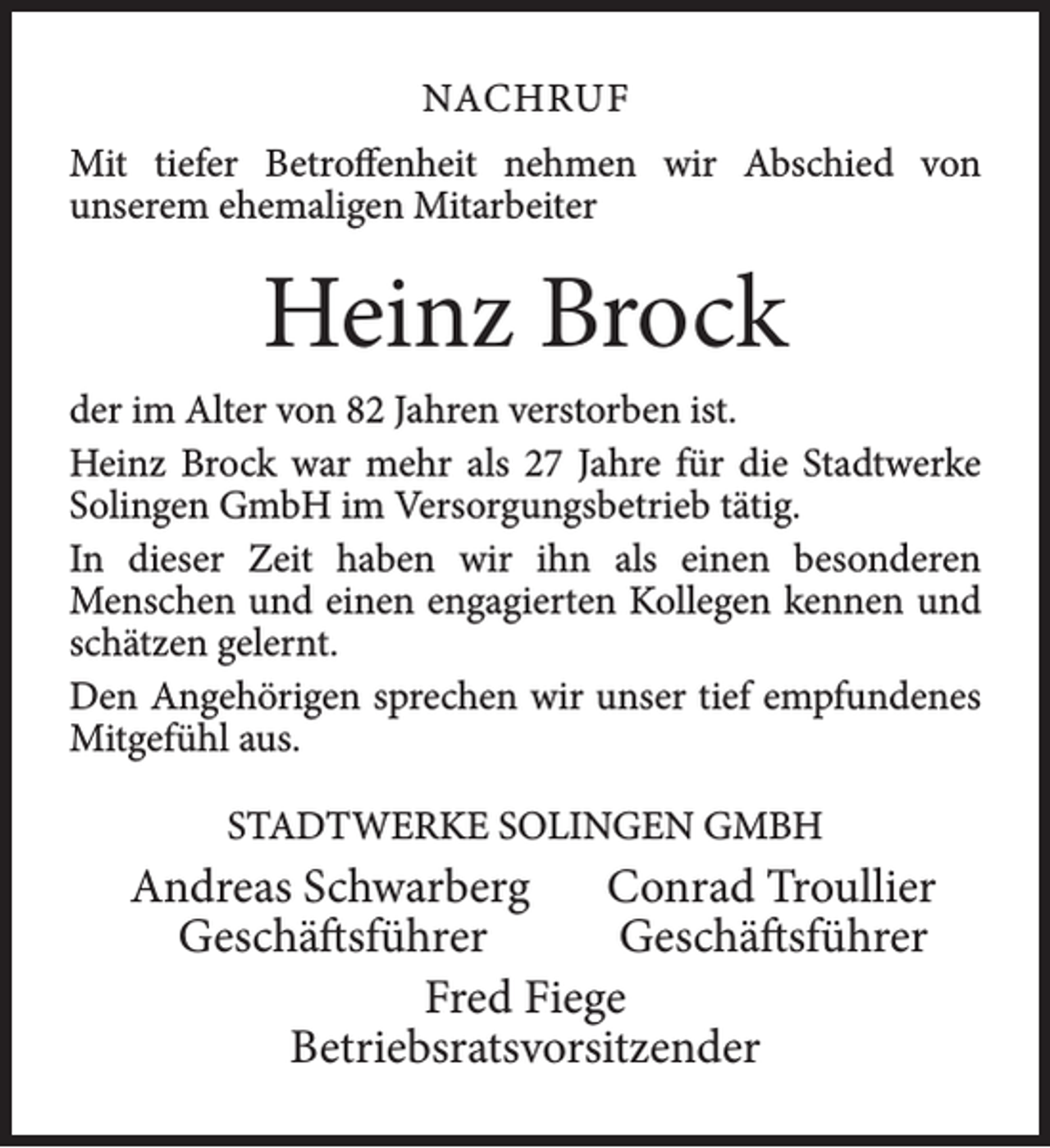 <p>NACHRUF<br />Mit tiefer Betroffenheit nehmen wir Abschied von<br />unserem ehemaligen Mitarbeiter</p><p>Heinz Brock<br />der im Alter von 82 Jahren verstorben ist.<br />Heinz Brock war mehr als 27 Jahre für die Stadtwerke<br />Solingen GmbH im Versorgungsbetrieb tätig.<br />In dieser Zeit haben wir ihn als einen besonderen<br />Menschen und einen engagierten Kollegen kennen und<br />schätzen gelernt.<br />Den Angehörigen sprechen wir unser tief empfundenes<br />Mitgefühl aus.<br />STADTWERKE SOLINGEN GMBH</p><p>Andreas Schwarberg<br />Conrad Troullier<br />Geschäftsführer<br />Geschäftsführer<br />Fred Fiege<br />Betriebsratsvorsitzender</p>