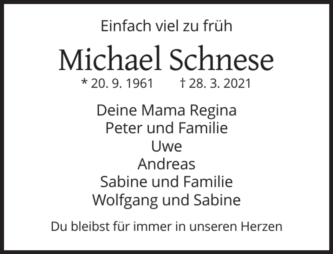 <p>Einfach viel zu früh</p><p>Michael Schnese<br />* 20. 9. 1961</p><p>† 28. 3. 2021</p><p>Deine Mama Regina<br />Peter und Familie<br />Uwe<br />Andreas<br />Sabine und Familie<br />Wolfgang und Sabine<br />Du bleibst für immer in unseren Herzen</p>