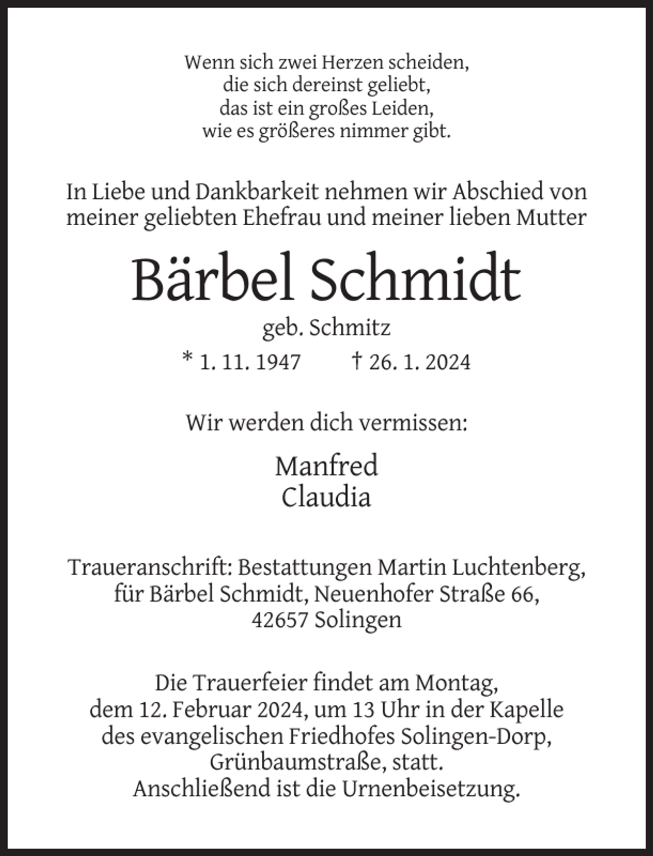 <p>Wenn sich zwei Herzen scheiden,<br />die sich dereinst geliebt,<br />das ist ein großes Leiden,<br />wie es größeres nimmer gibt.</p><p>In Liebe und Dankbarkeit nehmen wir Abschied von<br />meiner geliebten Ehefrau und meiner lieben Mutter</p><p>Bärbel Schmidt<br />geb. Schmitz<br />* 1. 11. 1947<br />† 26. 1. 2024<br />Wir werden dich vermissen:</p><p>Manfred<br />Claudia<br />Traueranschrift: Bestattungen Martin Luchtenberg,<br />für Bärbel Schmidt, Neuenhofer Straße 66,<br />42657 Solingen<br />Die Trauerfeier findet am Montag,<br />dem 12. Februar 2024, um 13 Uhr in der Kapelle<br />des evangelischen Friedhofes Solingen-Dorp,<br />Grünbaumstraße, statt.<br />Anschließend ist die Urnenbeisetzung.</p>