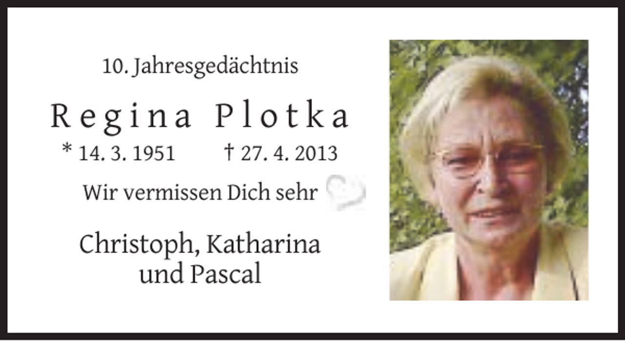 <p>10. Jahresgedächtnis</p><p>Regina Plotka<br />* 14. 3. 1951</p><p>† 27. 4. 2013</p><p>Wir vermissen Dich sehr</p><p>Christoph, Katharina<br />und Pascal</p>