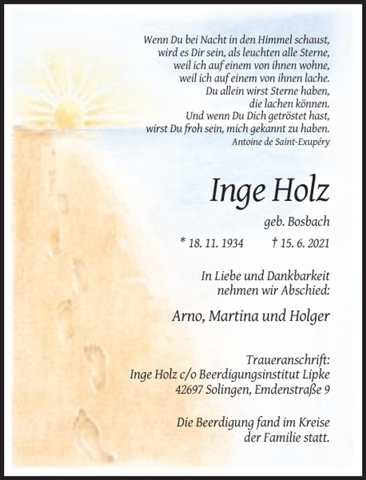 <p>Wenn Du bei Nacht in den Himmel schaust,<br />wird es Dir sein, als leuchten alle Sterne,<br />weil ich auf einem von ihnen wohne,<br />weil ich auf einem von ihnen lache.<br />Du allein wirst Sterne haben,<br />die lachen können.<br />Und wenn Du Dich getröstet hast,<br />wirst Du froh sein, mich gekannt zu haben.<br />Antoine de Saint-Exupéry</p><p>Inge Holz<br />* 18. 11. 1934</p><p>geb. Bosbach<br />† 15. 6. 2021</p><p>In Liebe und Dankbarkeit<br />nehmen wir Abschied:</p><p>Arno, Martina und Holger<br />Traueranschrift:<br />Inge Holz c/o Beerdigungsinstitut Lipke<br />42697 Solingen, Emdenstraße 9<br />Die Beerdigung fand im Kreise<br />der Familie statt.</p>