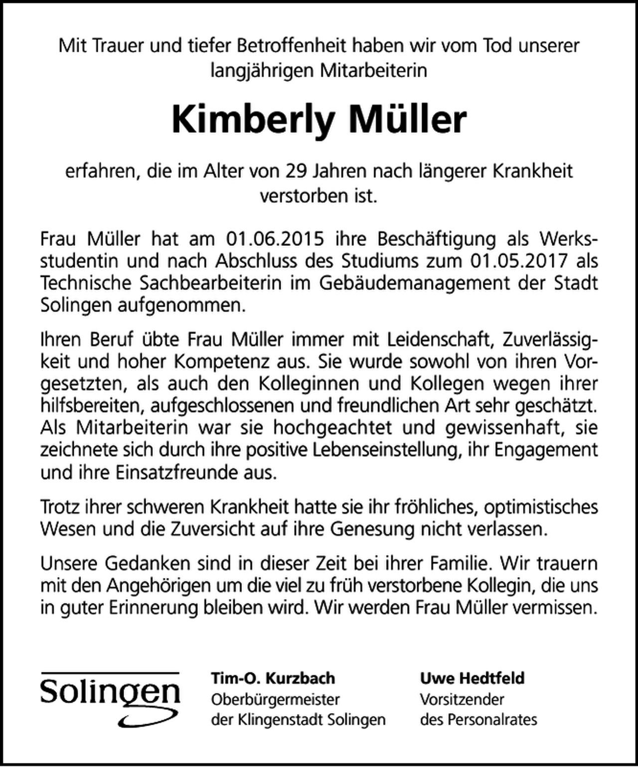 <p>Mit Trauer und tiefer Betroffenheit haben wir vom Tod unserer<br />langjährigen Mitarbeiterin</p><p>Kimberly Müller<br />erfahren, die im Alter von 29 Jahren nach längerer Krankheit<br />verstorben ist.<br />Frau Müller hat am 01.06.2015 ihre Beschäftigung als Werksstudentin und nach Abschluss des Studiums zum 01.05.2017 als<br />Technische Sachbearbeiterin im Gebäudemanagement der Stadt<br />Solingen aufgenommen.<br />Ihren Beruf übte Frau Müller immer mit Leidenschaft, Zuverlässigkeit und hoher Kompetenz aus. Sie wurde sowohl von ihren Vorgesetzten, als auch den Kolleginnen und Kollegen wegen ihrer<br />hilfsbereiten, aufgeschlossenen und freundlichen Art sehr geschätzt.<br />Als Mitarbeiterin war sie hochgeachtet und gewissenhaft, sie<br />zeichnete sich durch ihre positive Lebenseinstellung, ihr Engagement<br />und ihre Einsatzfreunde aus.<br />Trotz ihrer schweren Krankheit hatte sie ihr fröhliches, optimistisches<br />Wesen und die Zuversicht auf ihre Genesung nicht verlassen.<br />Unsere Gedanken sind in dieser Zeit bei ihrer Familie. Wir trauern<br />mit den Angehörigen um die viel zu früh verstorbene Kollegin, die uns<br />in guter Erinnerung bleiben wird. Wir werden Frau Müller vermissen.<br />Tim-O. Kurzbach<br />Oberbürgermeister<br />der Klingenstadt Solingen</p><p>Uwe Hedtfeld<br />Vorsitzender<br />des Personalrates</p>