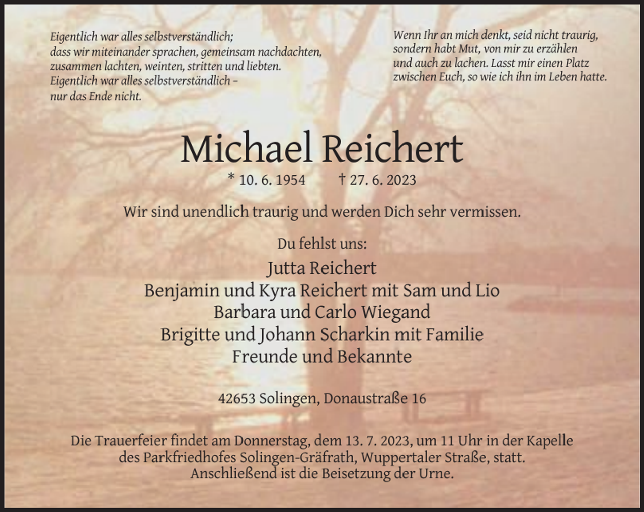 <p>Wenn Ihr an mich denkt, seid nicht traurig,<br />sondern habt Mut, von mir zu erzählen<br />und auch zu lachen. Lasst mir einen Platz<br />zwischen Euch, so wie ich ihn im Leben hatte.</p><p>Eigentlich war alles selbstverständlich;<br />dass wir miteinander sprachen, gemeinsam nachdachten,<br />zusammen lachten, weinten, stritten und liebten.<br />Eigentlich war alles selbstverständlich –<br />nur das Ende nicht.</p><p>Michael Reichert<br />* 10. 6. 1954</p><p>† 27. 6. 2023</p><p>Wir sind unendlich traurig und werden Dich sehr vermissen.<br />Du fehlst uns:</p><p>Jutta Reichert<br />Benjamin und Kyra Reichert mit Sam und Lio<br />Barbara und Carlo Wiegand<br />Brigitte und Johann Scharkin mit Familie<br />Freunde und Bekannte<br />42653 Solingen, Donaustraße 16<br />Die Trauerfeier findet am Donnerstag, dem 13. 7. 2023, um 11 Uhr in der Kapelle<br />des Parkfriedhofes Solingen-Gräfrath, Wuppertaler Straße, statt.<br />Anschließend ist die Beisetzung der Urne.</p>