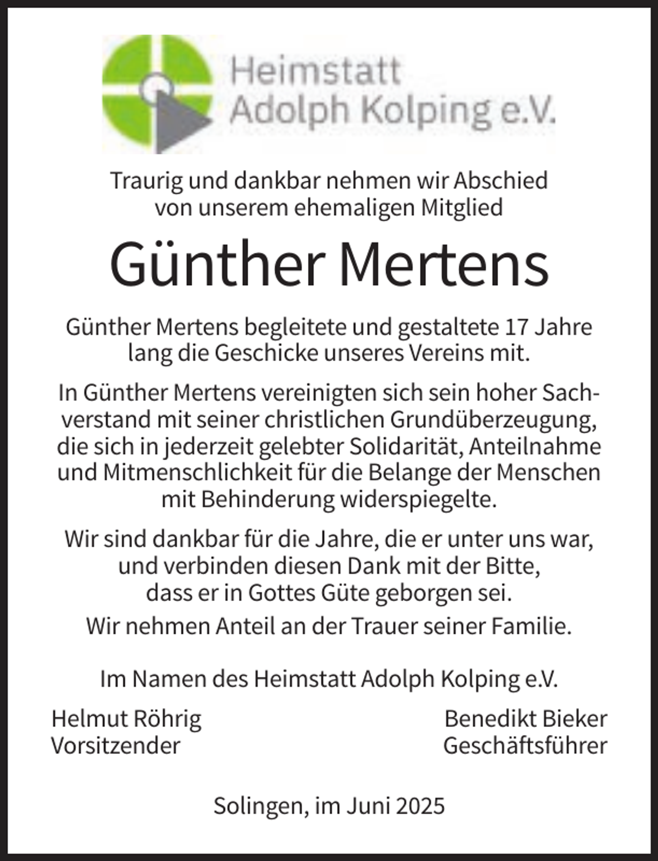 <p>Traurig und dankbar nehmen wir Abschied<br />von unserem ehemaligen Mitglied</p><p>Günther Mertens<br />Günther Mertens begleitete und gestaltete 17 Jahre<br />lang die Geschicke unseres Vereins mit.<br />In Günther Mertens vereinigten sich sein hoher Sachverstand mit seiner christlichen Grundüberzeugung,<br />die sich in jederzeit gelebter Solidarität, Anteilnahme<br />und Mitmenschlichkeit für die Belange der Menschen<br />mit Behinderung widerspiegelte.<br />Wir sind dankbar für die Jahre, die er unter uns war,<br />und verbinden diesen Dank mit der Bitte,<br />dass er in Gottes Güte geborgen sei.<br />Wir nehmen Anteil an der Trauer seiner Familie.<br />Im Namen des Heimstatt Adolph Kolping e.V.<br />Helmut Röhrig<br />Vorsitzender</p><p>Benedikt Bieker<br />Geschäftsführer<br />Solingen, im Juni 2025</p>