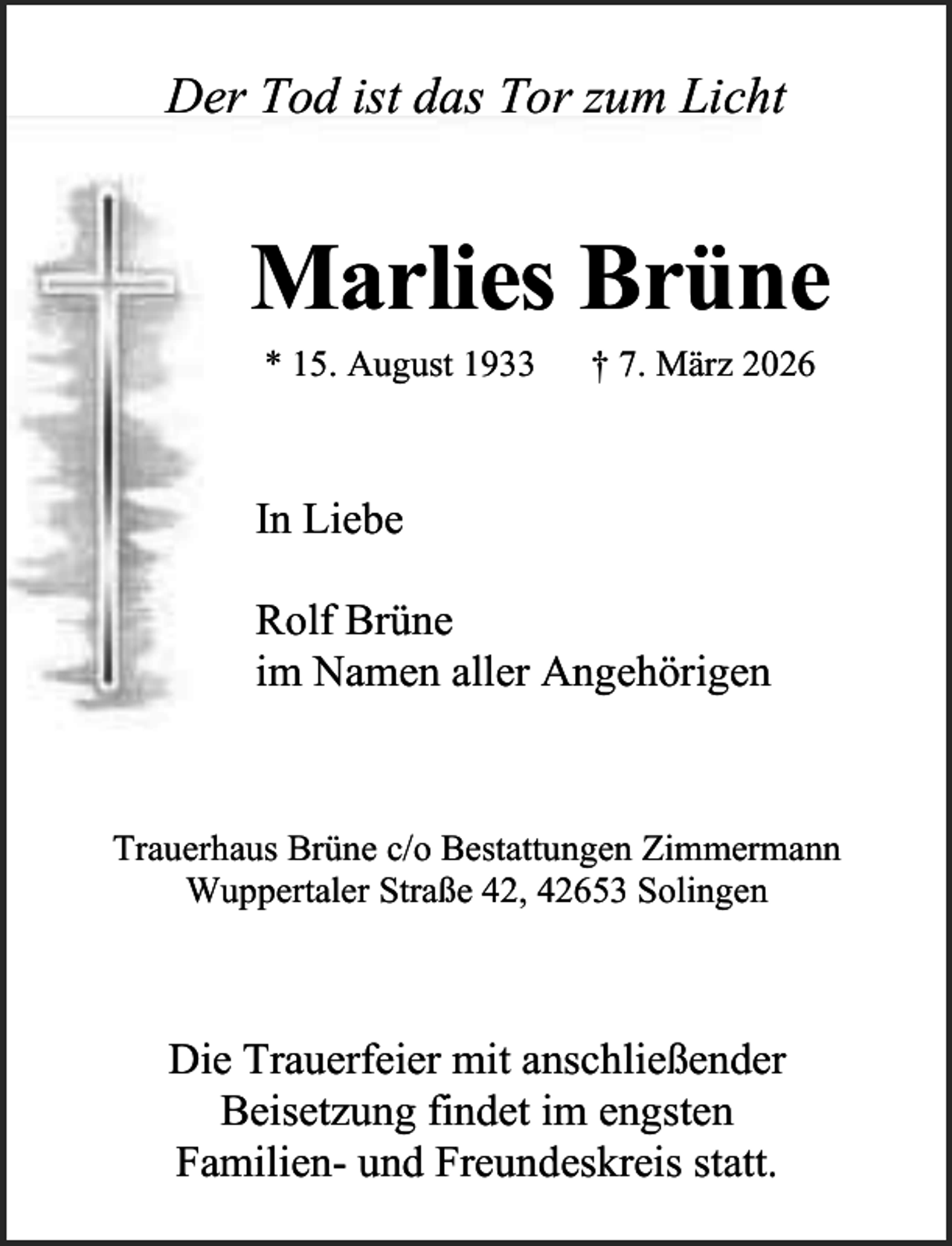 <p>Der Tod ist das Tor zum Licht</p><p>Marlies Brüne<br />* 15. August 1933</p><p>† 7. März 2026</p><p>In Liebe<br />Rolf Brüne<br />im Namen aller Angehörigen</p><p>Trauerhaus Brüne c/o Bestattungen Zimmermann<br />Wuppertaler Straße 42, 42653 Solingen</p><p>Die Trauerfeier mit anschließender<br />Beisetzung findet im engsten<br />Familien- und Freundeskreis statt.</p>