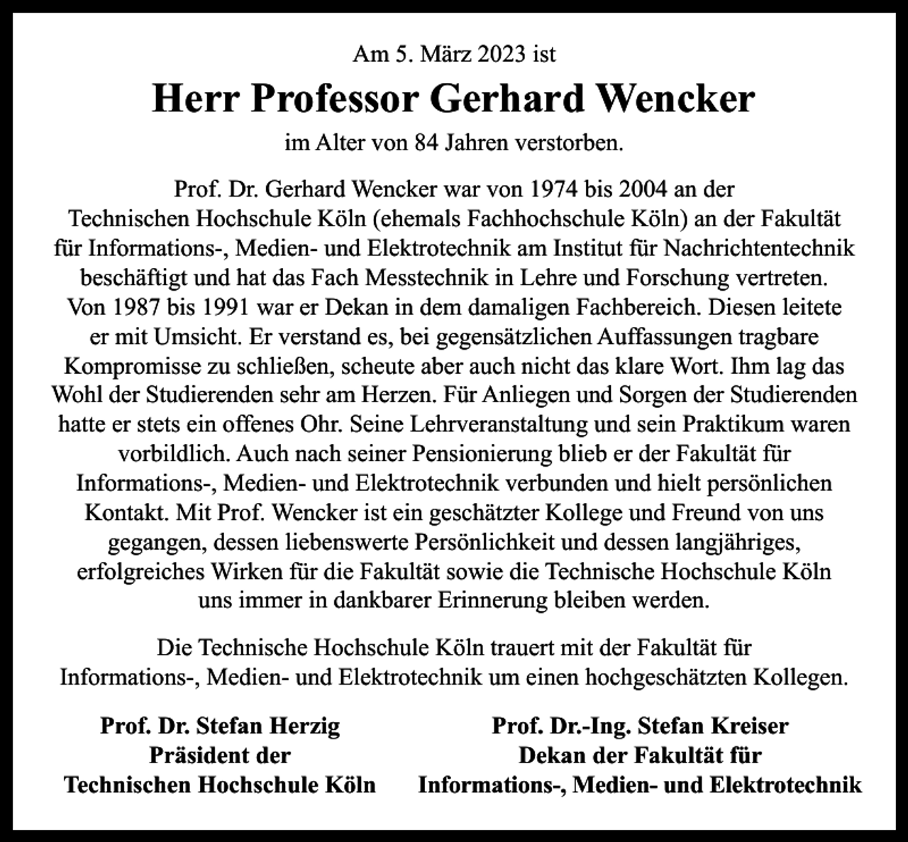 <p>Am 5. März 2023 ist</p><p>Herr Professor Gerhard Wencker<br />im Alter von 84 Jahren verstorben.<br />Prof. Dr. Gerhard Wencker war von 1974 bis 2004 an der<br />Technischen Hochschule Köln (ehemals Fachhochschule Köln) an der Fakultät<br />für Informations-, Medien- und Elektrotechnik am Institut für Nachrichtentechnik<br />beschäftigt und hat das Fach Messtechnik in Lehre und Forschung vertreten.<br />Von 1987 bis 1991 war er Dekan in dem damaligen Fachbereich. Diesen leitete<br />er mit Umsicht. Er verstand es, bei gegensätzlichen Auffassungen tragbare<br />Kompromisse zu schließen, scheute aber auch nicht das klare Wort. Ihm lag das<br />Wohl der Studierenden sehr am Herzen. Für Anliegen und Sorgen der Studierenden<br />hatte er stets ein offenes Ohr. Seine Lehrveranstaltung und sein Praktikum waren<br />vorbildlich. Auch nach seiner Pensionierung blieb er der Fakultät für<br />Informations-, Medien- und Elektrotechnik verbunden und hielt persönlichen<br />Kontakt. Mit Prof. Wencker ist ein geschätzter Kollege und Freund von uns<br />gegangen, dessen liebenswerte Persönlichkeit und dessen langjähriges,<br />erfolgreiches Wirken für die Fakultät sowie die Technische Hochschule Köln<br />uns immer in dankbarer Erinnerung bleiben werden.<br />Die Technische Hochschule Köln trauert mit der Fakultät für<br />Informations-, Medien- und Elektrotechnik um einen hochgeschätzten Kollegen.<br />Prof. Dr. Stefan Herzig<br />Präsident der<br />Technischen Hochschule Köln</p><p>Prof. Dr.-Ing. Stefan Kreiser<br />Dekan der Fakultät für<br />Informations-, Medien- und Elektrotechnik</p>