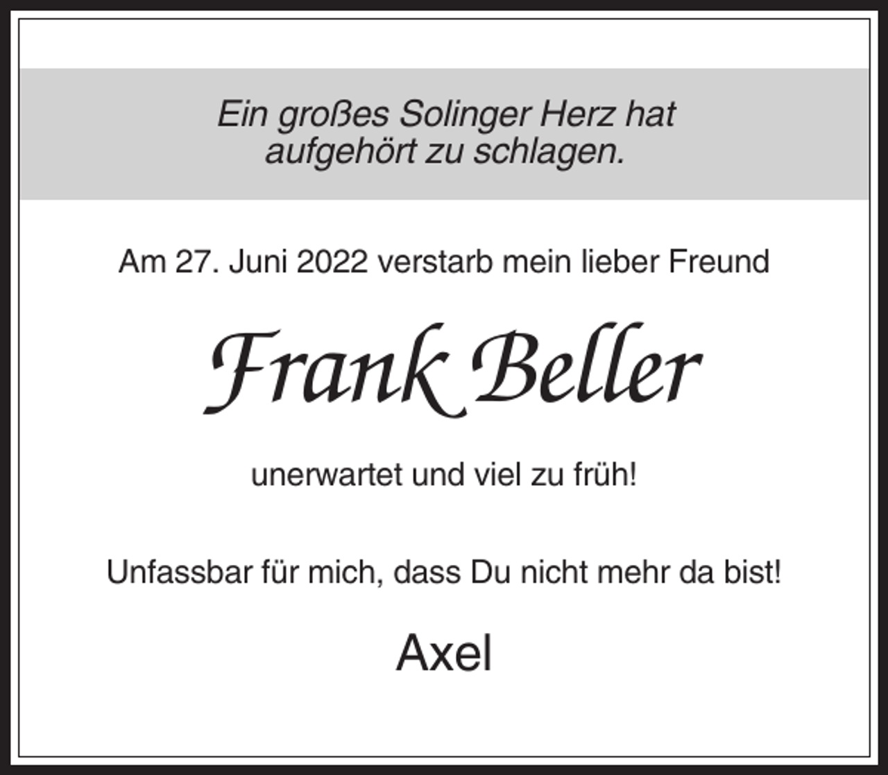 <p>Ein großes Solinger Herz hat<br />aufgehört zu schlagen.<br />Am 27. Juni 2022 verstarb mein lieber Freund</p><p>Frank Beller<br />unerwartet und viel zu früh!<br />Unfassbar für mich, dass Du nicht mehr da bist!</p><p>Axel</p>