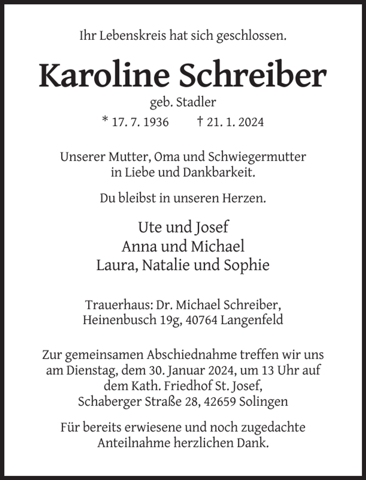 <p>Ihr Lebenskreis hat sich geschlossen.</p><p>Karoline Schreiber<br />geb. Stadler<br />* 17. 7. 1936<br />† 21. 1. 2024<br />Unserer Mutter, Oma und Schwiegermutter<br />in Liebe und Dankbarkeit.<br />Du bleibst in unseren Herzen.</p><p>Ute und Josef<br />Anna und Michael<br />Laura, Natalie und Sophie<br />Trauerhaus: Dr. Michael Schreiber,<br />Heinenbusch 19g, 40764 Langenfeld<br />Zur gemeinsamen Abschiednahme treffen wir uns<br />am Dienstag, dem 30. Januar 2024, um 13 Uhr auf<br />dem Kath. Friedhof St. Josef,<br />Schaberger Straße 28, 42659 Solingen<br />Für bereits erwiesene und noch zugedachte<br />Anteilnahme herzlichen Dank.</p>