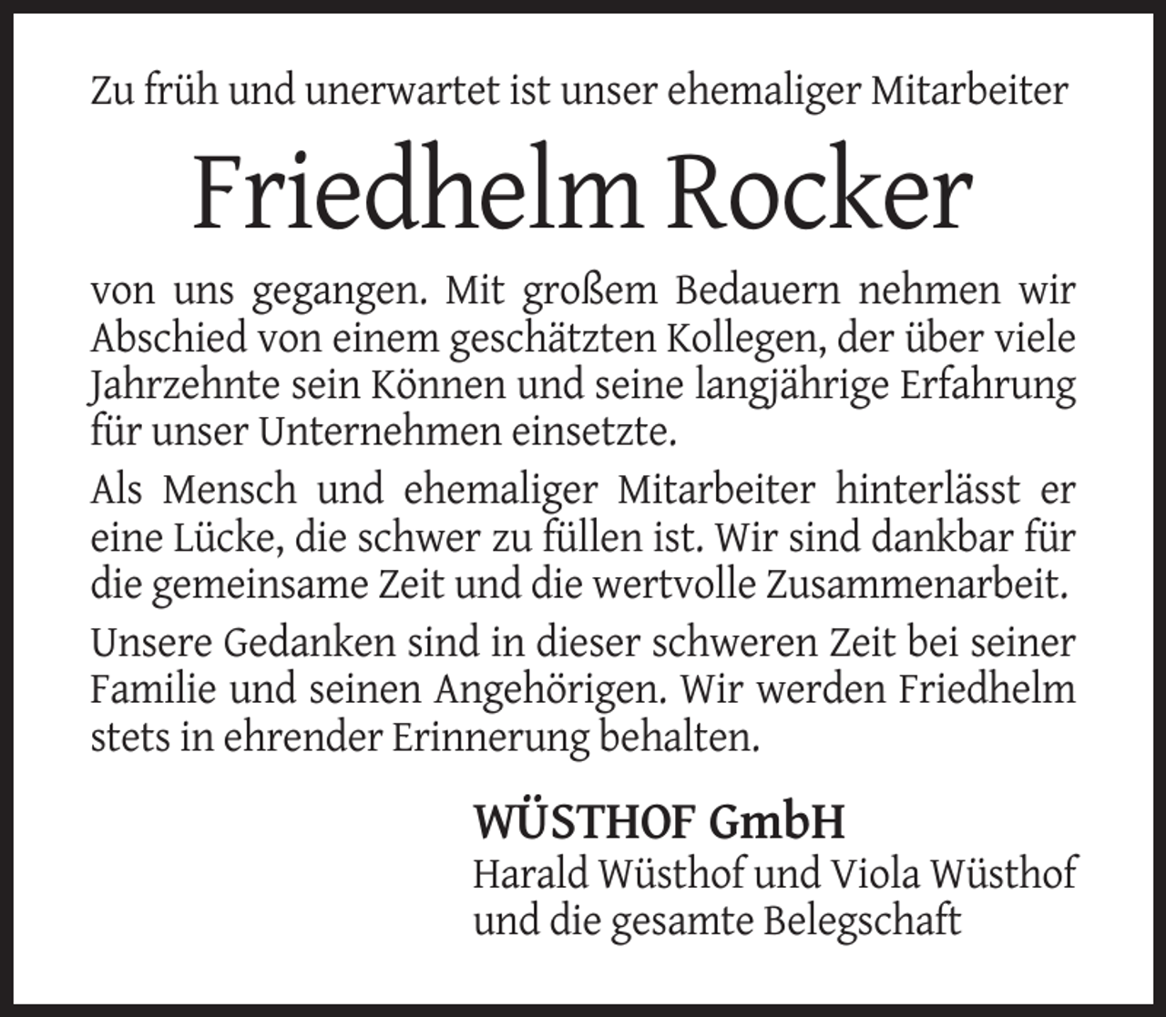 <p>Zu früh und unerwartet ist unser ehemaliger Mitarbeiter</p><p>Friedhelm Rocker<br />von uns gegangen. Mit großem Bedauern nehmen wir<br />Abschied von einem geschätzten Kollegen, der über viele<br />Jahrzehnte sein Können und seine langjährige Erfahrung<br />für unser Unternehmen einsetzte.<br />Als Mensch und ehemaliger Mitarbeiter hinterlässt er<br />eine Lücke, die schwer zu füllen ist. Wir sind dankbar für<br />die gemeinsame Zeit und die wertvolle Zusammenarbeit.<br />Unsere Gedanken sind in dieser schweren Zeit bei seiner<br />Familie und seinen Angehörigen. Wir werden Friedhelm<br />stets in ehrender Erinnerung behalten.</p><p>WÜSTHOF GmbH<br />Harald Wüsthof und Viola Wüsthof<br />und die gesamte Belegschaft</p>