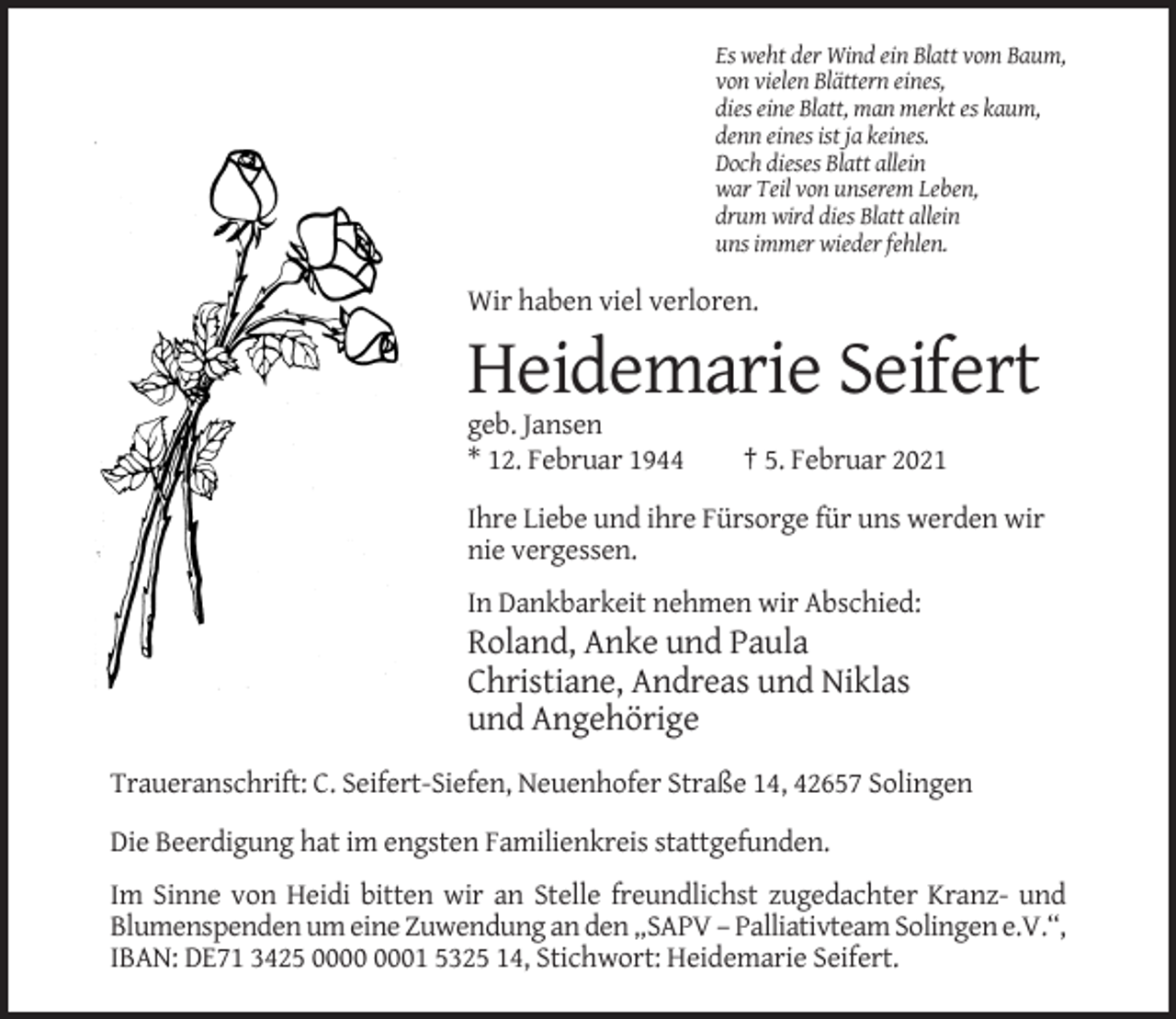 <p>Es weht der Wind ein Blatt vom Baum,<br />von vielen Blättern eines,<br />dies eine Blatt, man merkt es kaum,<br />denn eines ist ja keines.<br />Doch dieses Blatt allein<br />war Teil von unserem Leben,<br />drum wird dies Blatt allein<br />uns immer wieder fehlen.</p><p>Wir haben viel verloren.</p><p>Heidemarie Seifert<br />geb. Jansen<br />* 12. Februar 1944</p><p>† 5. Februar 2021</p><p>Ihre Liebe und ihre Fürsorge für uns werden wir<br />nie vergessen.<br />In Dankbarkeit nehmen wir Abschied:</p><p>Roland, Anke und Paula<br />Christiane, Andreas und Niklas<br />und Angehörige<br />Traueranschrift: C. Seifert-Siefen, Neuenhofer Straße 14, 42657 Solingen<br />Die Beerdigung hat im engsten Familienkreis stattgefunden.<br />Im Sinne von Heidi bitten wir an Stelle freundlichst zugedachter Kranz- und<br />Blumenspenden um eine Zuwendung an den „SAPV – Palliativteam Solingen e.V.“,<br />IBAN: DE71 3425 01 5325 14, Stichwort: Heidemarie Seifert.</p>