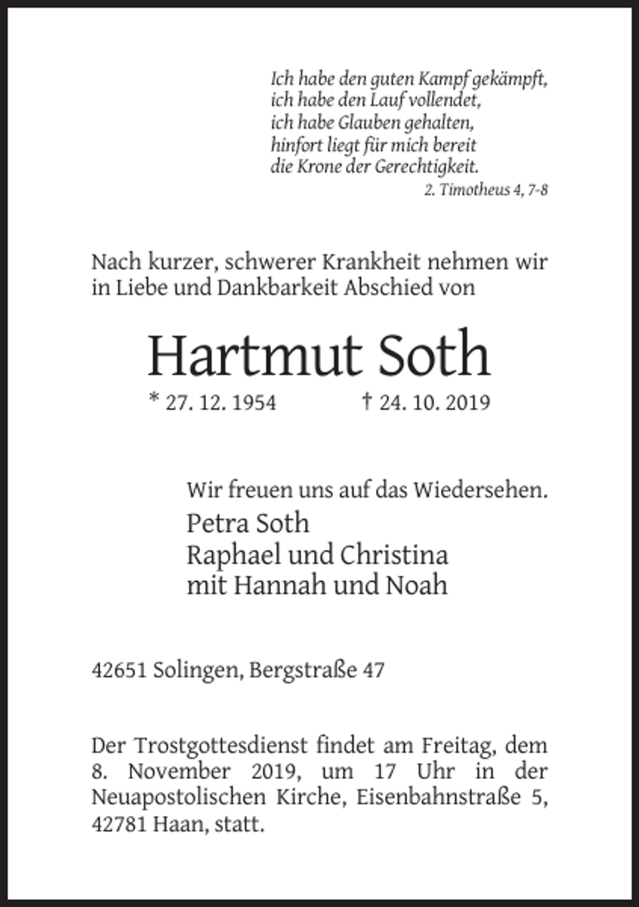 <p>Ich habe den guten Kampf gekämpft,<br />ich habe den Lauf vollendet,<br />ich habe Glauben gehalten,<br />hinfort liegt für mich bereit<br />die Krone der Gerechtigkeit.<br />2. Timotheus 4, 7-8</p><p>Nach kurzer, schwerer Krankheit nehmen wir<br />in Liebe und Dankbarkeit Abschied von</p><p>Hartmut Soth<br />* 27. 12. 1954</p><p>† 24. 10. 2019</p><p>Wir freuen uns auf das Wiedersehen.</p><p>Petra Soth<br />Raphael und Christina<br />mit Hannah und Noah<br />42651 Solingen, Bergstraße 47</p><p>Der Trostgottesdienst findet am Freitag, dem<br />8. November 2019, um 17 Uhr in der<br />Neuapostolischen Kirche, Eisenbahnstraße 5,<br />42781 Haan, statt.</p>