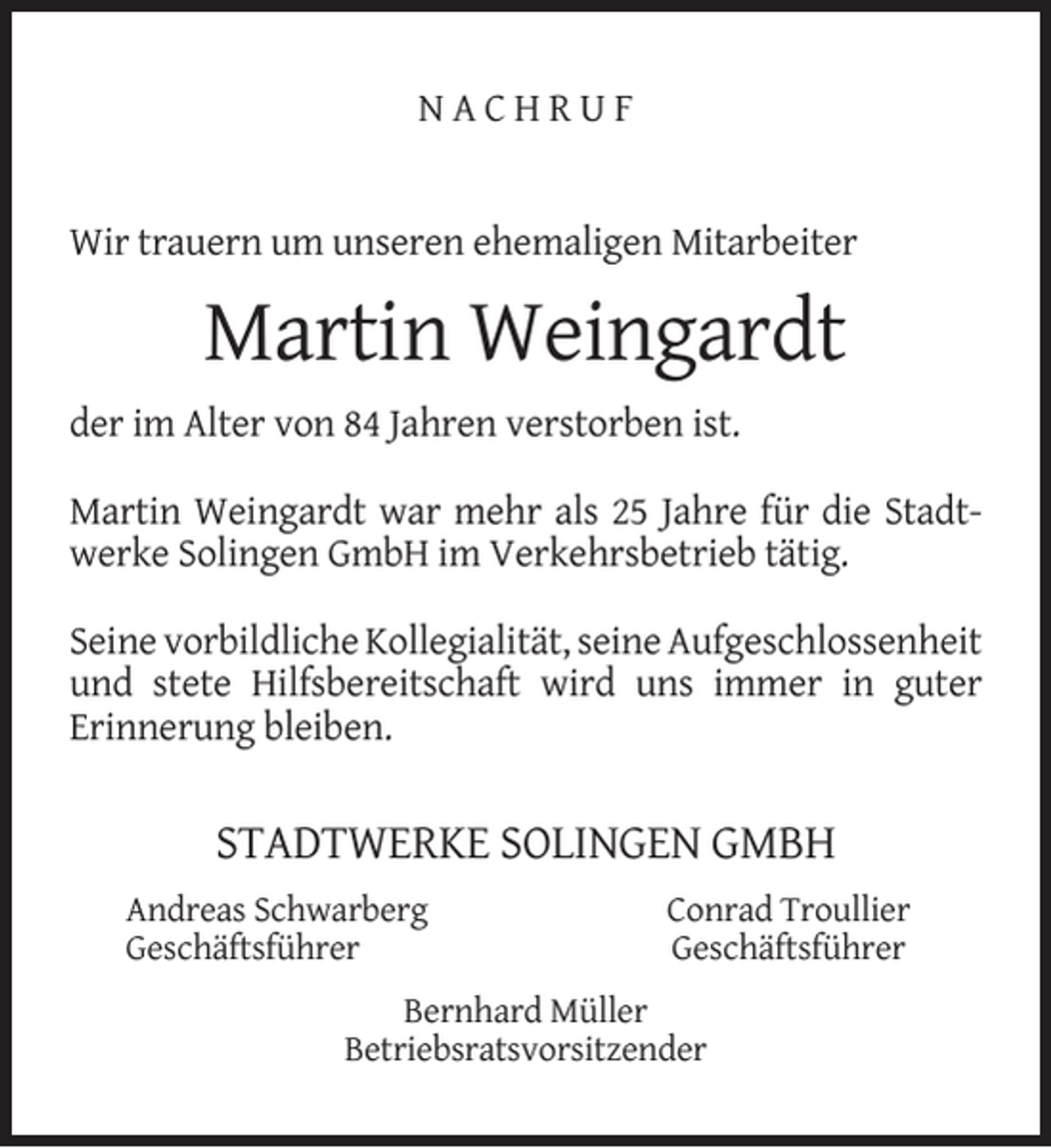 <p>NACHRUF<br />Wir trauern um unseren ehemaligen Mitarbeiter</p><p>Martin Weingardt<br />der im Alter von 84 Jahren verstorben ist.<br />Martin Weingardt war mehr als 25 Jahre für die Stadtwerke Solingen GmbH im Verkehrsbetrieb tätig.<br />Seine vorbildliche Kollegialität, seine Aufgeschlossenheit<br />und stete Hilfsbereitschaft wird uns immer in guter<br />Erinnerung bleiben.</p><p>STADTWERKE SOLINGEN GMBH<br />Andreas Schwarberg<br />Geschäftsführer</p><p>Conrad Troullier<br />Geschäftsführer</p><p>Bernhard Müller<br />Betriebsratsvorsitzender</p>