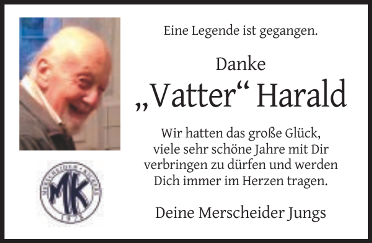 <p>Eine Legende ist gegangen.</p><p>Danke</p><p>„Vatter“ Harald<br />Wir hatten das große Glück,<br />viele sehr schöne Jahre mit Dir<br />verbringen zu dürfen und werden<br />Dich immer im Herzen tragen.</p><p>Deine Merscheider Jungs</p>