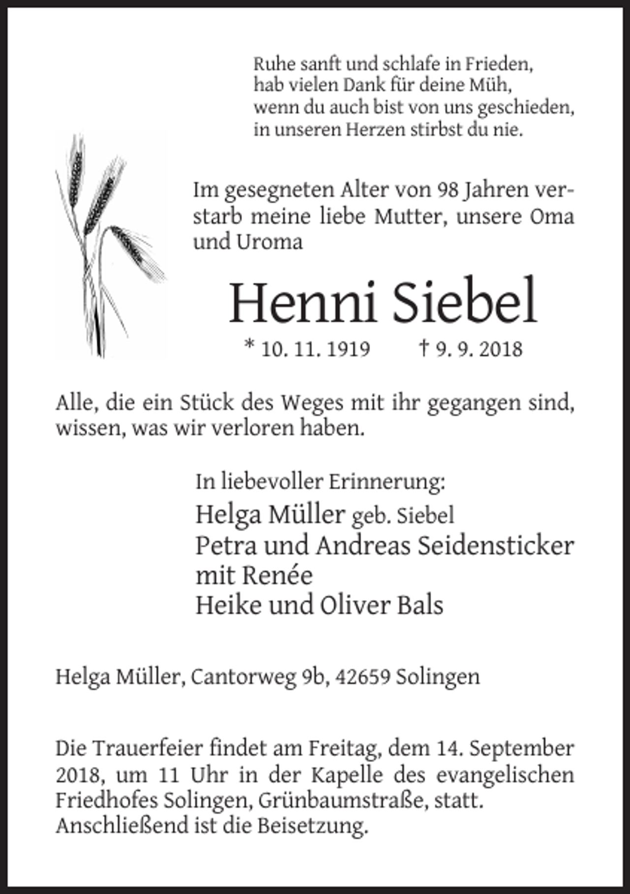 <p>Ruhe sanft und schlafe in Frieden,<br />hab vielen Dank für deine Müh,<br />wenn du auch bist von uns geschieden,<br />in unseren Herzen stirbst du nie.</p><p>Im gesegneten Alter von 98 Jahren verstarb meine liebe Mutter, unsere Oma<br />und Uroma</p><p>Henni Siebel<br />* 10. 11. 1919</p><p>† 9. 9. 2018</p><p>Alle, die ein Stück des Weges mit ihr gegangen sind,<br />wissen, was wir verloren haben.<br />In liebevoller Erinnerung:<br />Helga Müller geb. Siebel</p><p>Petra und Andreas Seidensticker<br />mit Renée<br />Heike und Oliver Bals<br />Helga Müller, Cantorweg 9b, 42659 Solingen</p><p>Die Trauerfeier findet am Freitag, dem 14. September<br />2018, um 11 Uhr in der Kapelle des evangelischen<br />Friedhofes Solingen, Grünbaumstraße, statt.<br />Anschließend ist die Beisetzung.</p>