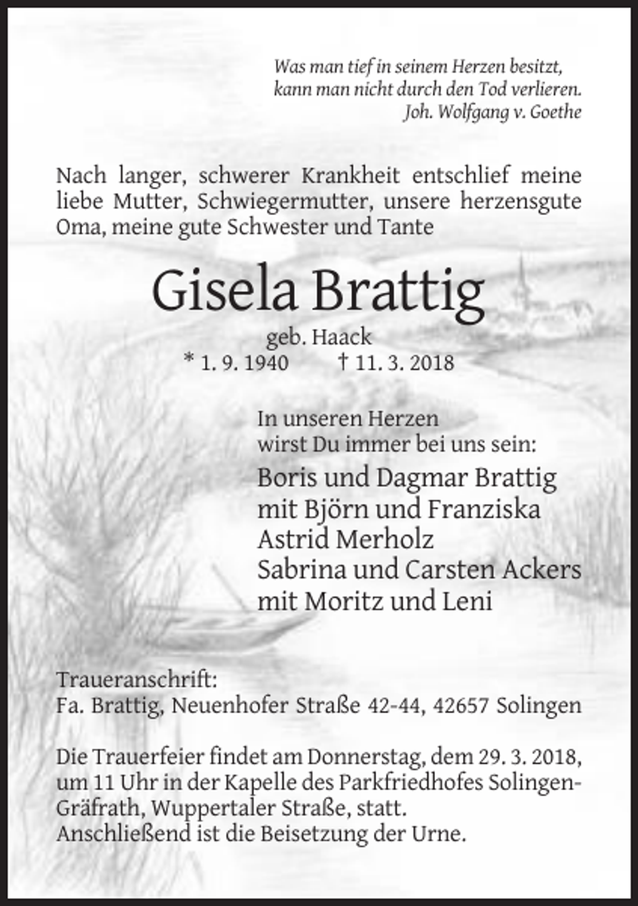 <p>Was man tief in seinem Herzen besitzt,<br />kann man nicht durch den Tod verlieren.<br />Joh. Wolfgang v. Goethe</p><p>Nach langer, schwerer Krankheit entschlief meine<br />liebe Mutter, Schwiegermutter, unsere herzensgute<br />Oma, meine gute Schwester und Tante</p><p>Gisela Brattig<br />geb. Haack<br />* 1. 9. 1940<br />† 11. 3. 2018<br />In unseren Herzen<br />wirst Du immer bei uns sein:</p><p>Boris und Dagmar Brattig<br />mit Björn und Franziska<br />Astrid Merholz<br />Sabrina und Carsten Ackers<br />mit Moritz und Leni<br />Traueranschrift:<br />Fa. Brattig, Neuenhofer Straße 42-44, 42657 Solingen<br />Die Trauerfeier findet am Donnerstag, dem 29. 3. 2018,<br />um 11 Uhr in der Kapelle des Parkfriedhofes SolingenGräfrath, Wuppertaler Straße, statt.<br />Anschließend ist die Beisetzung der Urne.</p>