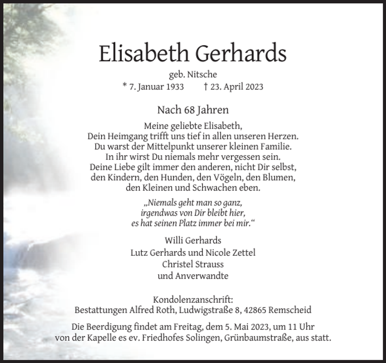 <p>Elisabeth Gerhards<br />geb. Nitsche<br />* 7. Januar 1933<br />† 23. April 2023</p><p>Nach 68 Jahren<br />Meine geliebte Elisabeth,<br />Dein Heimgang trifft uns tief in allen unseren Herzen.<br />Du warst der Mittelpunkt unserer kleinen Familie.<br />In ihr wirst Du niemals mehr vergessen sein.<br />Deine Liebe gilt immer den anderen, nicht Dir selbst,<br />den Kindern, den Hunden, den Vögeln, den Blumen,<br />den Kleinen und Schwachen eben.<br />„Niemals geht man so ganz,<br />irgendwas von Dir bleibt hier,<br />es hat seinen Platz immer bei mir.“<br />Willi Gerhards<br />Lutz Gerhards und Nicole Zettel<br />Christel Strauss<br />und Anverwandte<br />Kondolenzanschrift:<br />Bestattungen Alfred Roth, Ludwigstraße 8, 42865 Remscheid<br />Die Beerdigung findet am Freitag, dem 5. Mai 2023, um 11 Uhr<br />von der Kapelle es ev. Friedhofes Solingen, Grünbaumstraße, aus statt.</p>
