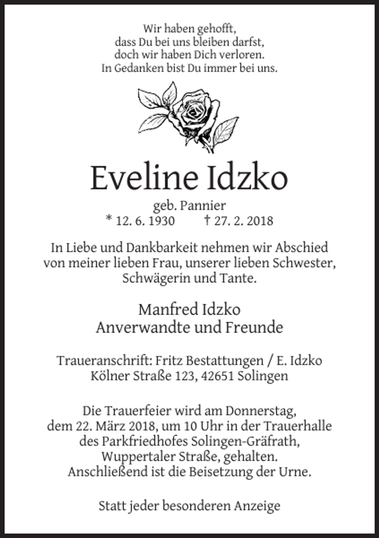 <p>Wir haben gehofft,<br />dass Du bei uns bleiben darfst,<br />doch wir haben Dich verloren.<br />In Gedanken bist Du immer bei uns.</p><p>Eveline Idzko<br />geb. Pannier<br />* 12. 6. 1930<br />† 27. 2. 2018<br />In Liebe und Dankbarkeit nehmen wir Abschied<br />von meiner lieben Frau, unserer lieben Schwester,<br />Schwägerin und Tante.</p><p>Manfred Idzko<br />Anverwandte und Freunde<br />Traueranschrift: Fritz Bestattungen / E. Idzko<br />Kölner Straße 123, 42651 Solingen<br />Die Trauerfeier wird am Donnerstag,<br />dem 22. März 2018, um 10 Uhr in der Trauerhalle<br />des Parkfriedhofes Solingen-Gräfrath,<br />Wuppertaler Straße, gehalten.<br />Anschließend ist die Beisetzung der Urne.<br />Statt jeder besonderen Anzeige</p>