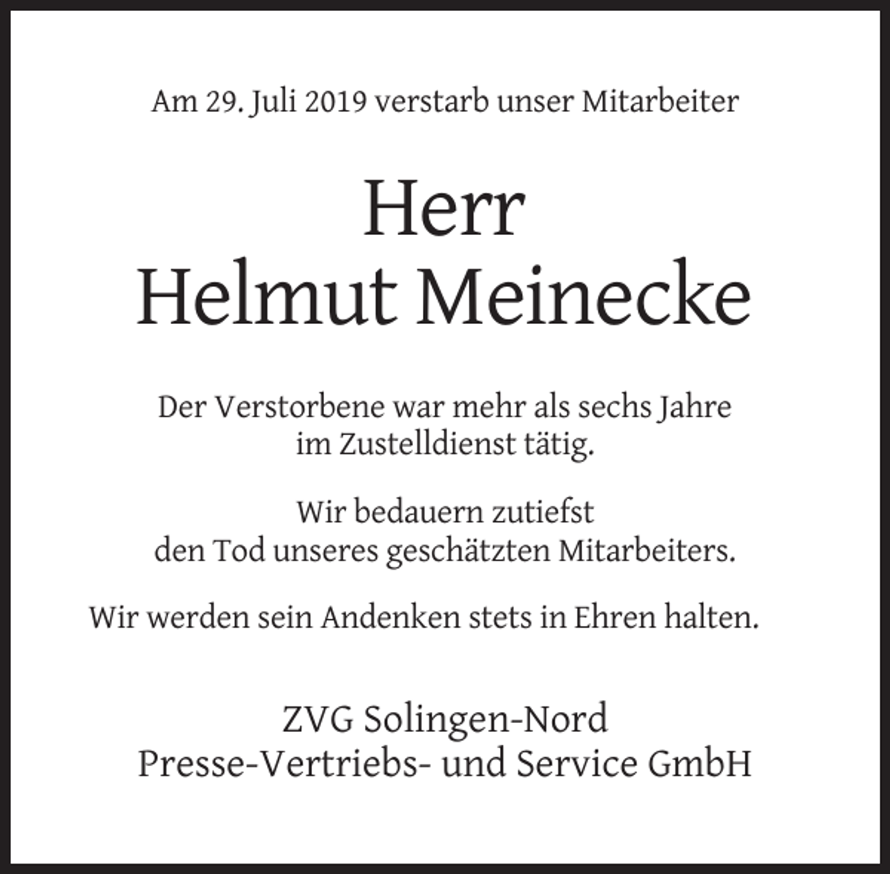 <p>Am 29. Juli 2019 verstarb unser Mitarbeiter</p><p>Herr<br />Helmut Meinecke<br />Der Verstorbene war mehr als sechs Jahre<br />im Zustelldienst tätig.<br />Wir bedauern zutiefst<br />den Tod unseres geschätzten Mitarbeiters.<br />Wir werden sein Andenken stets in Ehren halten.</p><p>ZVG Solingen-Nord<br />Presse-Vertriebs- und Service GmbH</p>