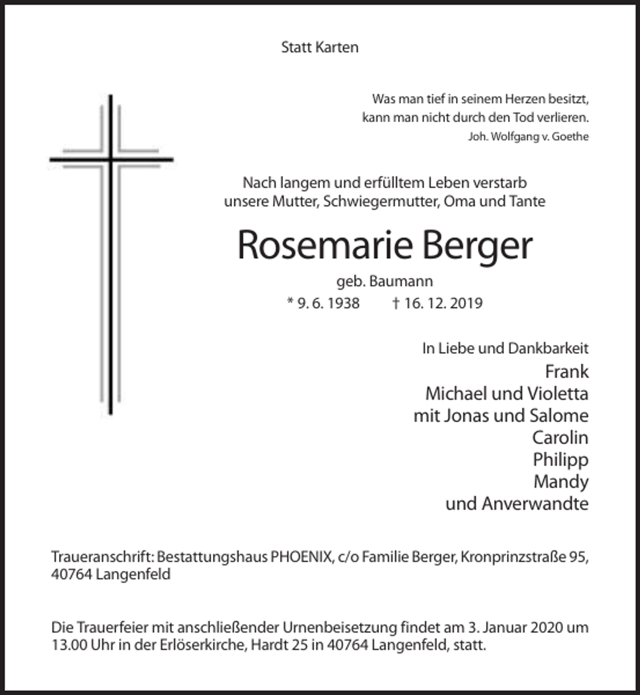 <p>Statt Karten<br />Was man tief in seinem Herzen besitzt,<br />kann man nicht durch den Tod verlieren.<br />Joh. Wolfgang v. Goethe</p><p>Nach langem und erfülltem Leben verstarb<br />unsere Mutter, Schwiegermutter, Oma und Tante</p><p>Rosemarie Berger<br />geb. Baumann<br />* 9. 6. 1938<br />† 16. 12. 2019<br />In Liebe und Dankbarkeit</p><p>Frank<br />Michael und Violetta<br />mit Jonas und Salome<br />Carolin<br />Philipp<br />Mandy<br />und Anverwandte<br />Traueranschrift: Bestattungshaus PHOENIX, c/o Familie Berger, Kronprinzstraße 95,<br />40764 Langenfeld<br />Die Trauerfeier mit anschließender Urnenbeisetzung findet am 3. Januar 2020 um<br />13.00 Uhr in der Erlöserkirche, Hardt 25 in 40764 Langenfeld, statt.</p>
