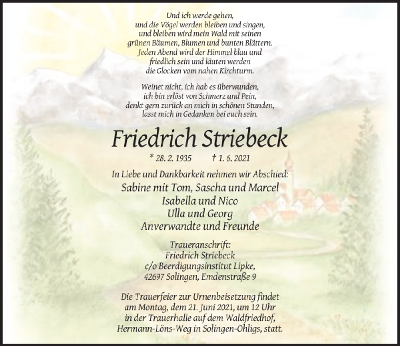 <p>Und ich werde gehen,<br />und die Vögel werden bleiben und singen,<br />und bleiben wird mein Wald mit seinen<br />grünen Bäumen, Blumen und bunten Blättern.<br />Jeden Abend wird der Himmel blau und<br />friedlich sein und läuten werden<br />die Glocken vom nahen Kirchturm.<br />Weinet nicht, ich hab es überwunden,<br />ich bin erlöst von Schmerz und Pein,<br />denkt gern zurück an mich in schönen Stunden,<br />lasst mich in Gedanken bei euch sein.</p><p>Friedrich Striebeck<br />* 28. 2. 1935</p><p>† 1. 6. 2021</p><p>In Liebe und Dankbarkeit nehmen wir Abschied:</p><p>Sabine mit Tom, Sascha und Marcel<br />Isabella und Nico<br />Ulla und Georg<br />Anverwandte und Freunde<br />Traueranschrift:<br />Friedrich Striebeck<br />c/o Beerdigungsinstitut Lipke,<br />42697 Solingen, Emdenstraße 9<br />Die Trauerfeier zur Urnenbeisetzung findet<br />am Montag, dem 21. Juni 2021, um 12 Uhr<br />in der Trauerhalle auf dem Waldfriedhof,<br />Hermann-Löns-Weg in Solingen-Ohligs, statt.</p>