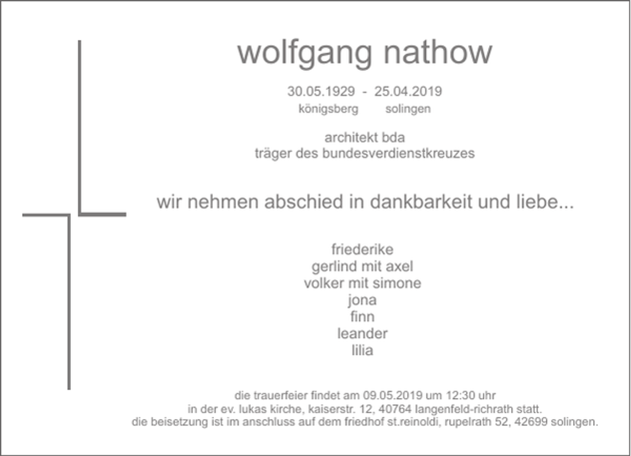 <p>wolfgang nathow<br />30.05.1929 - 25.04.2019<br />königsberg</p><p>solingen</p><p>architekt bda<br />träger des bundesverdienstkreuzes</p><p>wir nehmen abschied in dankbarkeit und liebe...<br />friederike<br />gerlind mit axel<br />volker mit simone<br />jona<br />finn<br />leander<br />lilia<br />die trauerfeier findet am 09.05.2019 um 12:30 uhr<br />in der ev. lukas kirche, kaiserstr. 12, 40764 langenfeld-richrath statt.<br />die beisetzung ist im anschluss auf dem friedhof st.reinoldi, rupelrath 52, 42699 solingen.</p>