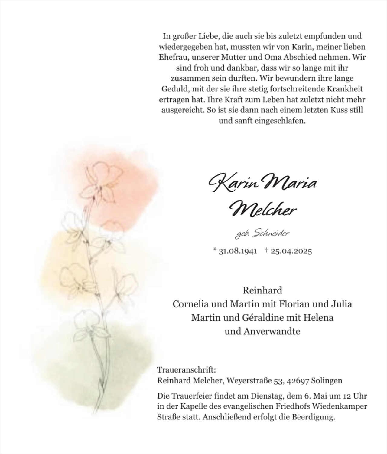 <p>In großer Liebe, die auch sie bis zuletzt empfunden und<br />wiedergegeben hat, mussten wir von Karin, meiner lieben<br />Ehefrau, unserer Mutter und Oma Abschied nehmen. Wir<br />sind froh und dankbar, dass wir so lange mit ihr<br />zusammen sein durften. Wir bewundern ihre lange<br />Geduld, mit der sie ihre stetig fortschreitende Krankheit<br />ertragen hat. Ihre Kraft zum Leben hat zuletzt nicht mehr<br />ausgereicht. So ist sie dann nach einem letzten Kuss still<br />und sanft eingeschlafen.</p><p>Karin Maria<br />Melcher<br />geb. Schneider<br />* 31.08.1941 † 25.04.2025</p><p>Reinhard<br />Cornelia und Martin mit Florian und Julia<br />Martin und Géraldine mit Helena<br />und Anverwandte</p><p>Traueranschrift:<br />Reinhard Melcher, Weyerstraße 53, 42697 Solingen<br />Die Trauerfeier findet am Dienstag, dem 6. Mai um 12 Uhr<br />in der Kapelle des evangelischen Friedhofs Wiedenkamper<br />Straße statt. Anschließend erfolgt die Beerdigung.</p>