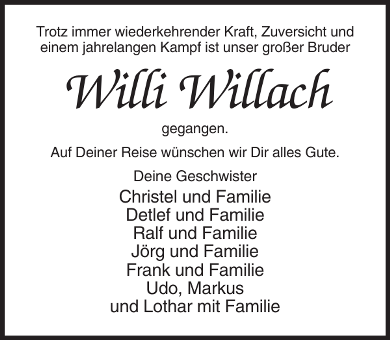 <p>Trotz immer wiederkehrender Kraft, Zuversicht und<br />einem jahrelangen Kampf ist unser großer Bruder</p><p>Willi Willach<br />gegangen.<br />Auf Deiner Reise wünschen wir Dir alles Gute.</p><p>Deine Geschwister</p><p>Christel und Familie<br />Detlef und Familie<br />Ralf und Familie<br />Jörg und Familie<br />Frank und Familie<br />Udo, Markus<br />und Lothar mit Familie</p>