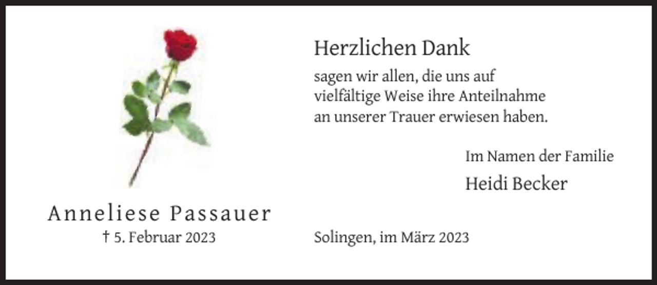 <p>Herzlichen Dank<br />sagen wir allen, die uns auf<br />vielfältige Weise ihre Anteilnahme<br />an unserer Trauer erwiesen haben.<br />Im Namen der Familie</p><p>Heidi Becker</p><p>A n n el i es e Pa s s a u e r<br />† 5. Februar 2023</p><p>Solingen, im März 2023</p>