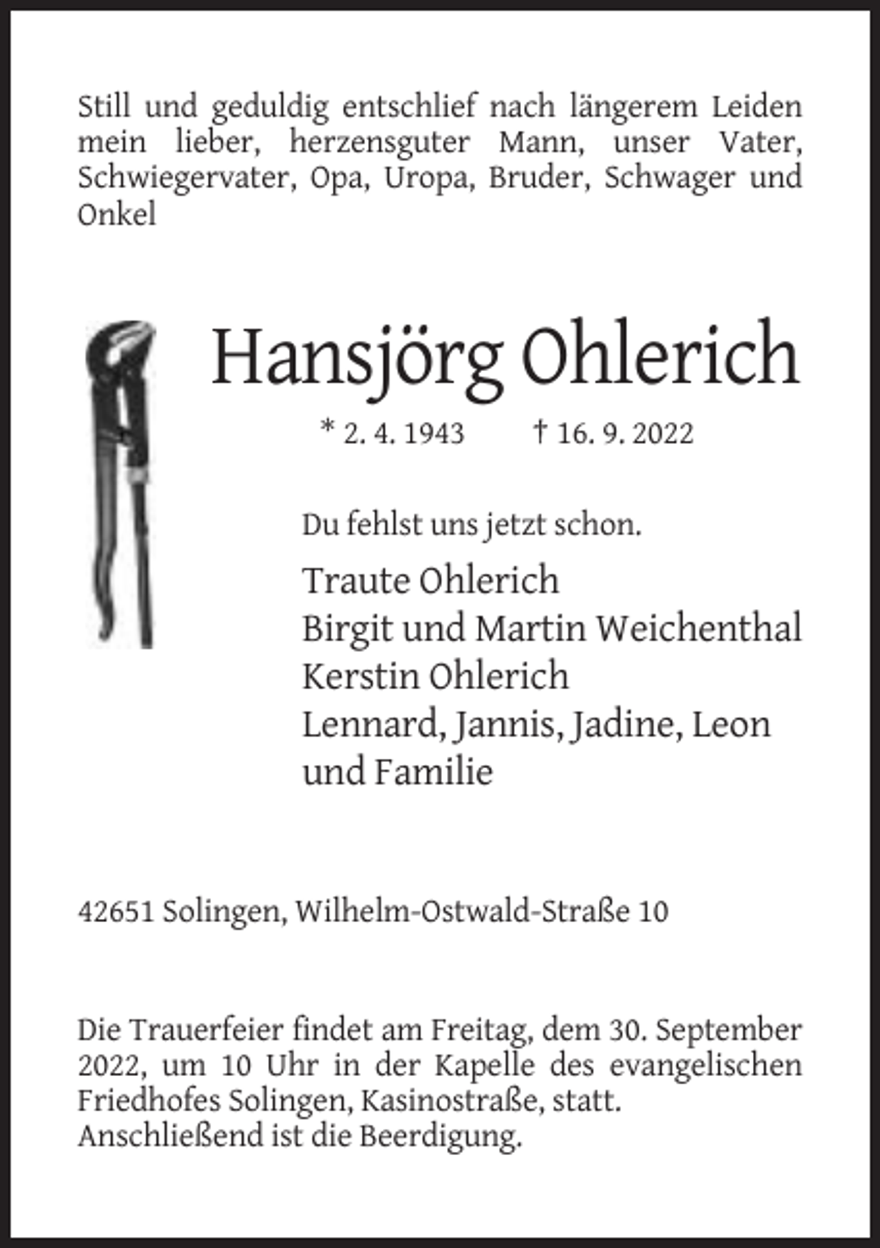 <p>Still und geduldig entschlief nach längerem Leiden<br />mein lieber, herzensguter Mann, unser Vater,<br />Schwiegervater, Opa, Uropa, Bruder, Schwager und<br />Onkel</p><p>Hansjörg Ohlerich<br />* 2. 4. 1943</p><p>† 16. 9. 2022</p><p>Du fehlst uns jetzt schon.</p><p>Traute Ohlerich<br />Birgit und Martin Weichenthal<br />Kerstin Ohlerich<br />Lennard, Jannis, Jadine, Leon<br />und Familie</p><p>42651 Solingen, Wilhelm-Ostwald-Straße 10</p><p>Die Trauerfeier findet am Freitag, dem 30. September<br />2022, um 10 Uhr in der Kapelle des evangelischen<br />Friedhofes Solingen, Kasinostraße, statt.<br />Anschließend ist die Beerdigung.</p>