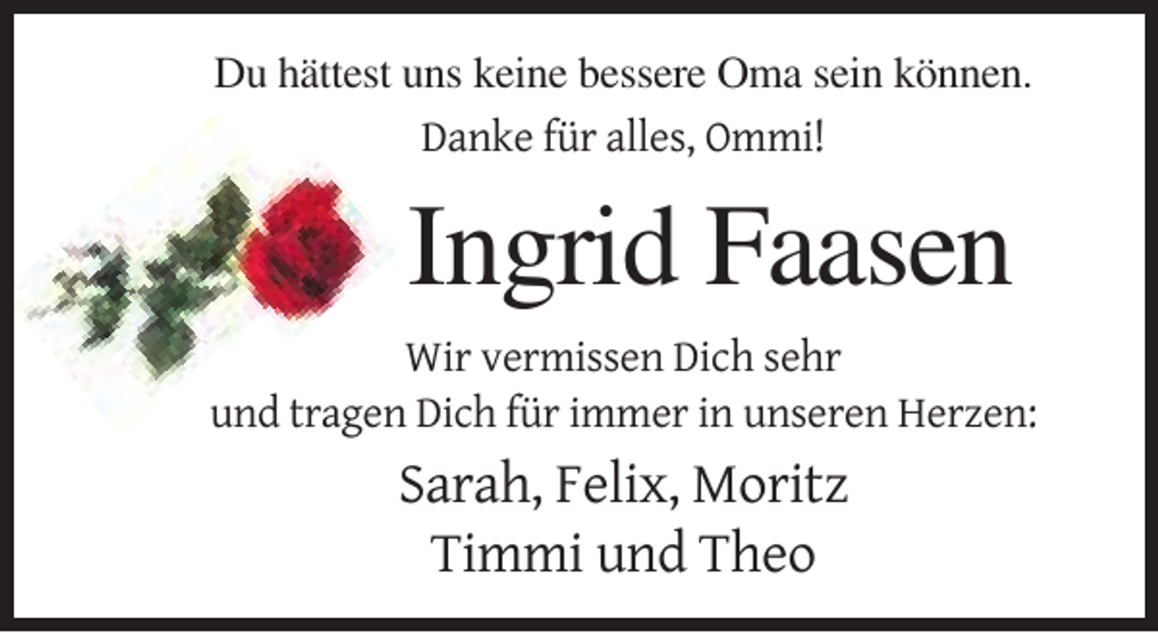 <p>Du hättest uns keine bessere Oma sein können.<br />Danke für alles, Ommi!</p><p>Ingrid Faasen<br />Wir vermissen Dich sehr<br />und tragen Dich für immer in unseren Herzen:</p><p>Sarah, Felix, Moritz<br />Timmi und Theo</p>