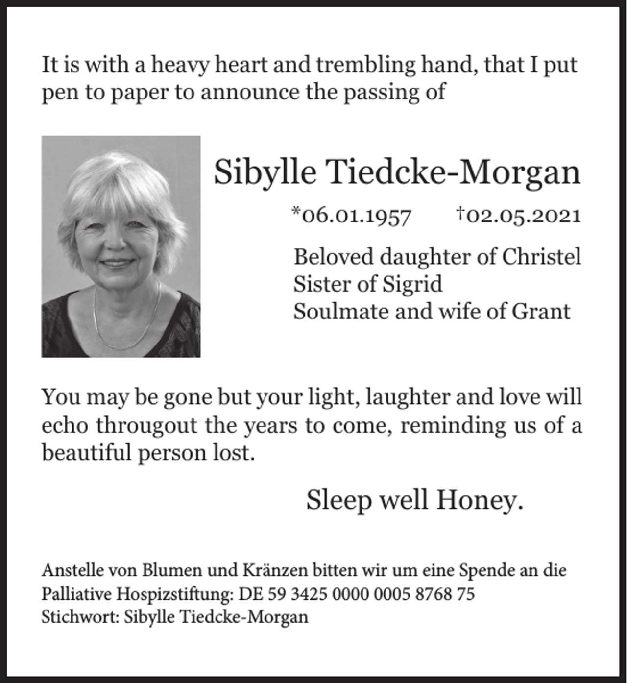 <p>It is with a heavy heart and trembling hand, that I put<br />pen to paper to announce the passing of</p><p>Sibylle Tiedcke-Morgan<br />*06.01.1957</p><p>†02.05.2021</p><p>Beloved daughter of Christel<br />Sister of Sigrid<br />Soulmate and wife of Grant<br />You may be gone but your light, laughter and love will<br />echo througout the years to come, reminding us of a<br />beautiful person lost.</p><p>Sleep well Honey.<br />Anstelle von Blumen und Kränzen bitten wir um eine Spende an die<br />Palliative Hospizstiftung: DE 59 3425 05 8768 75<br />Stichwort: Sibylle Tiedcke-Morgan</p>