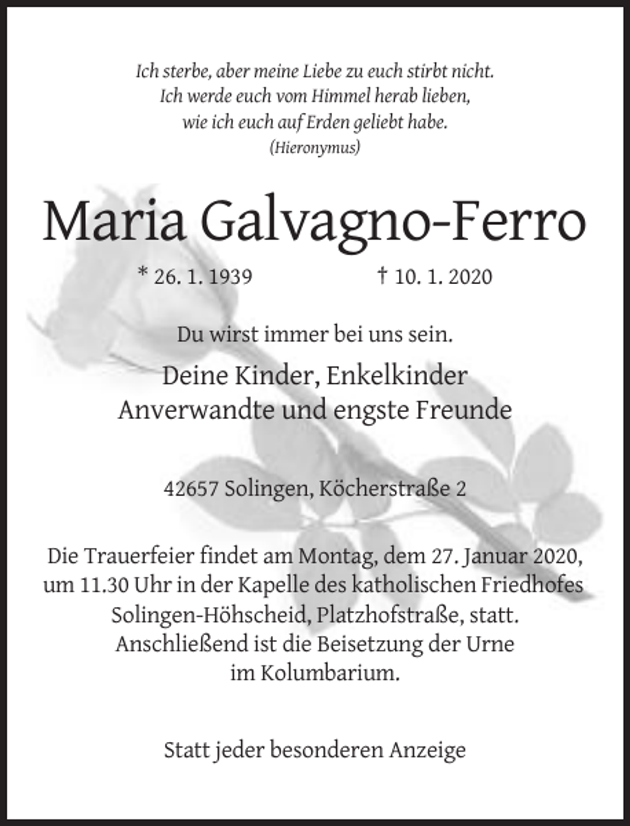 <p>Ich sterbe, aber meine Liebe zu euch stirbt nicht.<br />Ich werde euch vom Himmel herab lieben,<br />wie ich euch auf Erden geliebt habe.<br />(Hieronymus)</p><p>Maria Galvagno-Ferro<br />* 26. 1. 1939</p><p>† 10. 1. 2020</p><p>Du wirst immer bei uns sein.</p><p>Deine Kinder, Enkelkinder<br />Anverwandte und engste Freunde<br />42657 Solingen, Köcherstraße 2<br />Die Trauerfeier findet am Montag, dem 27. Januar 2020,<br />um 11.30 Uhr in der Kapelle des katholischen Friedhofes<br />Solingen-Höhscheid, Platzhofstraße, statt.<br />Anschließend ist die Beisetzung der Urne<br />im Kolumbarium.</p><p>Statt jeder besonderen Anzeige</p>
