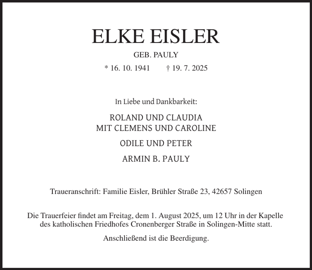 <p>ELKE EISLER<br />GEB. PAULY<br />* 16. 10. 1941</p><p>† 19. 7. 2025</p><p>In Liebe und Dankbarkeit:</p><p>ROLAND UND CLAUDIA<br />MIT CLEMENS UND CAROLINE<br />ODILE UND PETER<br />ARMIN B. PAULY</p><p>Traueranschrift: Familie Eisler, Brühler Straße 23, 42657 Solingen<br />Die Trauerfeier findet am Freitag, dem 1. August 2025, um 12 Uhr in der Kapelle<br />des katholischen Friedhofes Cronenberger Straße in Solingen-Mitte statt.<br />Anschließend ist die Beerdigung.</p>
