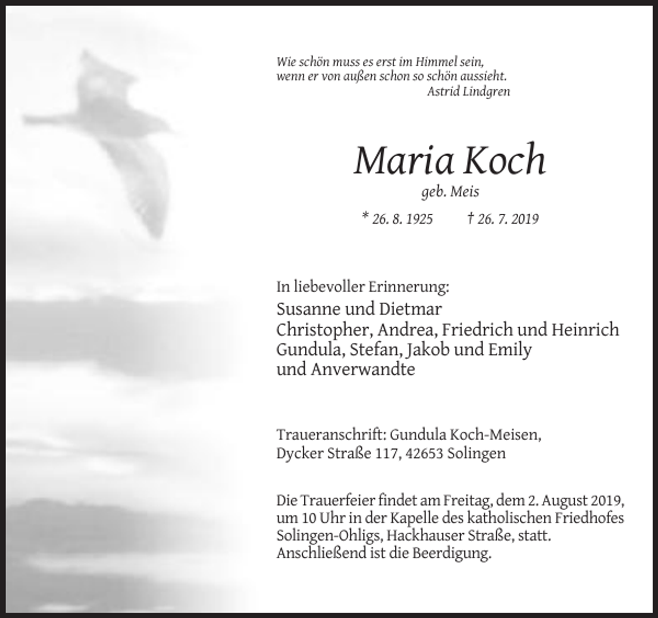 <p>Wie schön muss es erst im Himmel sein,<br />wenn er von außen schon so schön aussieht.<br />Astrid Lindgren</p><p>Maria Koch<br />geb. Meis<br />* 26. 8. 1925</p><p>† 26. 7. 2019</p><p>In liebevoller Erinnerung:</p><p>Susanne und Dietmar<br />Christopher, Andrea, Friedrich und Heinrich<br />Gundula, Stefan, Jakob und Emily<br />und Anverwandte</p><p>Traueranschrift: Gundula Koch-Meisen,<br />Dycker Straße 117, 42653 Solingen<br />Die Trauerfeier findet am Freitag, dem 2. August 2019,<br />um 10 Uhr in der Kapelle des katholischen Friedhofes<br />Solingen-Ohligs, Hackhauser Straße, statt.<br />Anschließend ist die Beerdigung.</p>