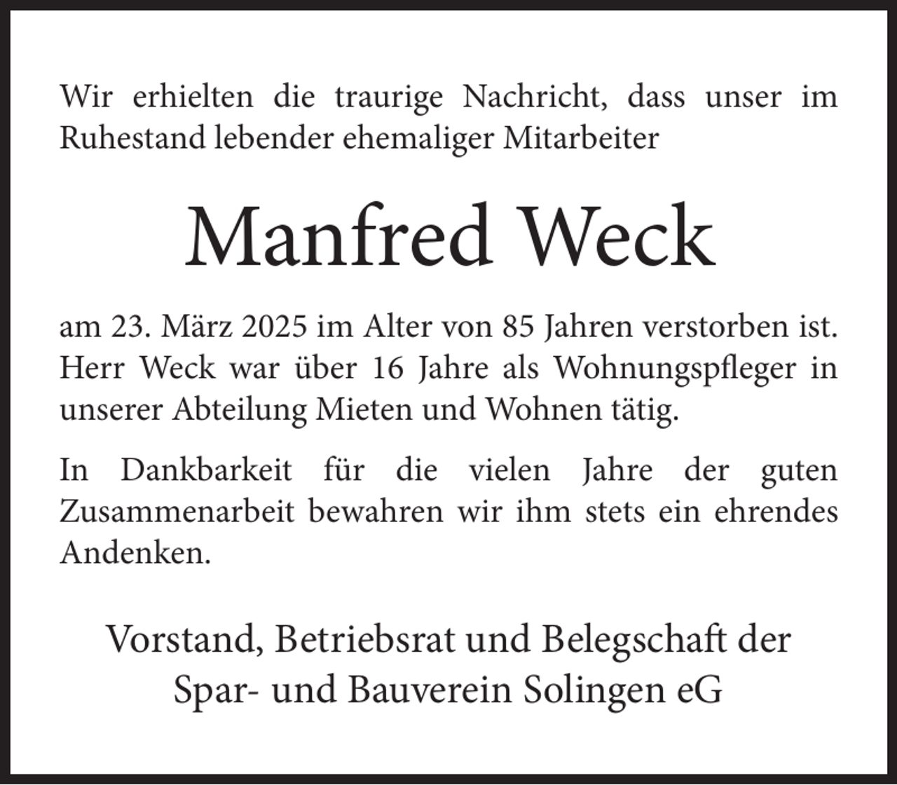 <p>Wir erhielten die traurige Nachricht, dass unser im<br />Ruhestand lebender ehemaliger Mitarbeiter</p>
<p>Manfred Weck<br />am 23. März 2025 im Alter von 85 Jahren verstorben ist.<br />Herr Weck war über 16 Jahre als Wohnungspfleger in<br />unserer Abteilung Mieten und Wohnen tätig.<br />In Dankbarkeit für die vielen Jahre der guten<br />Zusammenarbeit bewahren wir ihm stets ein ehrendes<br />Andenken.</p>
<p>Vorstand, Betriebsrat und Belegschaft der<br />Spar- und Bauverein Solingen eG</p>